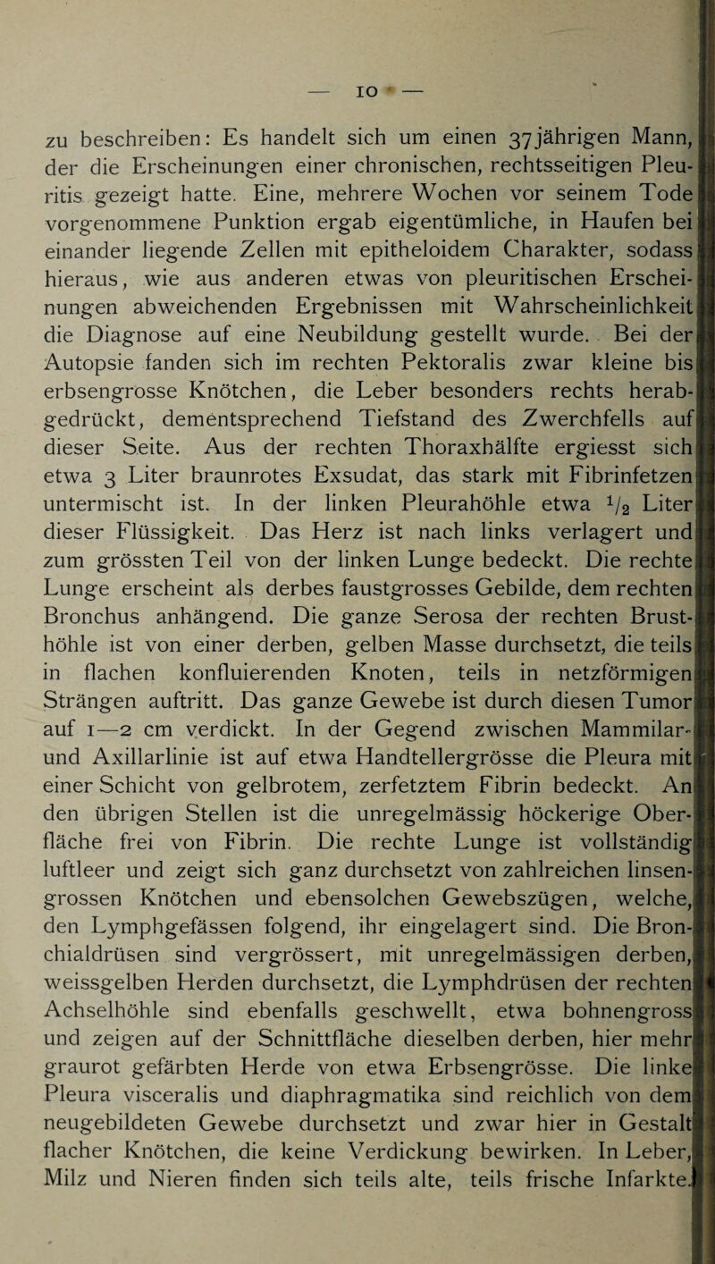 IO zu beschreiben: Es handelt sich um einen 37jährigen Mann, der die Erscheinungen einer chronischen, rechtsseitigen Pleu¬ ritis gezeigt hatte. Eine, mehrere Wochen vor seinem Tode vorgenommene Punktion ergab eigentümliche, in Haufen bei einander liegende Zellen mit epitheloidem Charakter, sodass hieraus, wie aus anderen etwas von pleuritischen Erschei¬ nungen abweichenden Ergebnissen mit Wahrscheinlichkeit die Diagnose auf eine Neubildung gestellt wurde. Bei der| Autopsie fanden sich im rechten Pektoralis zwar kleine bis | erbsengrosse Knötchen, die Leber besonders rechts herab-! gedrückt, dementsprechend Tiefstand des Zwerchfells auf dieser Seite. Aus der rechten Thoraxhälfte ergiesst sich; etwa 3 Liter braunrotes Exsudat, das stark mit Fibrinfetzen; untermischt ist. In der linken Pleurahöhle etwa 1/2 Liter; dieser Flüssigkeit. Das Herz ist nach links verlagert und zum grössten Teil von der linken Lunge bedeckt. Die rechte Lunge erscheint als derbes faustgrosses Gebilde, dem rechten Bronchus anhängend. Die ganze Serosa der rechten Brust¬ höhle ist von einer derben, gelben Masse durchsetzt, die teils in flachen konfluierenden Knoten, teils in netzförmigen Strängen auftritt. Das ganze Gewebe ist durch diesen Tumor auf 1—2 cm verdickt. In der Gegend zwischen Mammilar- und Axillarlinie ist auf etwa Handtellergrösse die Pleura mit einer Schicht von gelbrotem, zerfetztem Fibrin bedeckt. An den übrigen Stellen ist die unregelmässig höckerige Ober fläche frei von Fibrin. Die rechte Lunge ist vollständig luftleer und zeigt sich ganz durchsetzt von zahlreichen linsen¬ grossen Knötchen und ebensolchen Gewebszügen, welche, den Lymphgefässen folgend, ihr eingelagert sind. Die Bron- chialdrüsen sind vergrössert, mit unregelmässigen derben, weissgelben Herden durchsetzt, die Lymphdrüsen der rechten Achselhöhle sind ebenfalls geschwellt, etwa bohnengross und zeigen auf der Schnittfläche dieselben derben, hier mehr graurot gefärbten Herde von etwa Erbsengrösse. Die linke Pleura visceralis und diaphragmatika sind reichlich von dem neugebildeten Gewebe durchsetzt und zwar hier in Gestalt flacher Knötchen, die keine Verdickung bewirken. In Leber, Milz und Nieren finden sich teils alte, teils frische Infarkte.