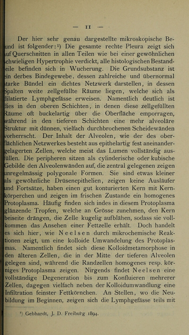 Der hier sehr genau dargestellte mikroskopische Be- [und ist folgender:1) Die gesamte rechte Pleura zeigt sich luf Querschnitten in allen Teilen wie bei einer gewöhnlichen Ichwieligen Hypertrophie verdickt, alle histologischen Bestand¬ eile befinden sich in Wucherung. Die Grundsubstanz ist hin derbes Bindegewebe, dessen zahlreiche und übernormal starke Bündel ein dichtes Netzwerk darstellen, in dessen ppalten weite zellgefüllte Räume liegen, welche sich als pilatierte Lymphgefässe erweisen. Namentlich deutlich ist pies in den oberen Schichten, in denen diese zellgefüllten Räume oft buckelartig über die Oberfläche emporragen, während in den tieferen Schichten eine mehr alveoläre Struktur mit dünnen, vielfach durchbrochenen Scheidewänden vorherrscht. Der Inhalt der Alveolen, wie der des ober¬ flächlichen Netzwerkes besteht aus epithelartig fest aneinander- gelagerten Zellen, welche meist das Lumen vollständig aus¬ füllen. Die peripheren sitzen als cylinderische oder kubische Gebilde den Alveolenwänden auf, die zentral gelegenen zeigen unregelmässig polygonale Formen. Sie sind etwas kleiner als gewöhnliche Drüsenepithelien, zeigen keine Ausläufer und Fortsätze, haben einen gut konturierten Kern mit Kern- körperchen und zeigen im frischen Zustande ein homogenes [Protoplasma. Häufig finden sich indes in diesem Protoplasma glänzende Tropfen, welche an Grösse zunehmen, den Kern [beiseite drängen, die Zelle kugelig aufblähen, sodass sie voll¬ kommen das Ansehen einer Fettzelle erhält. Doch handelt es sich hier, wie Neelsen durch mikrochemische Reak¬ tionen zeigt, um eine kolloide Umwandelung des Protoplas¬ mas. Namentlich findet sich diese Kolloidmetamorphose in den älteren Zellen, die in der Mitte der tieferen Alveolen gelegen sind, während die Randzellen homogenes resp. kör¬ niges Protoplasma zeigen. Nirgends findet Neelsen eine vollständige Degeneration bis zum Konfluieren mehrerer Zellen, dagegen vielfach neben der Kolloidumwandlung eine Infiltration feinster Fettkörnchen. An Stellen, wo die Neu¬ bildung im Beginnen, zeigen sich die Lymphgefässe teils mit *) Gebhardt, J. D. Freiburg 1894.