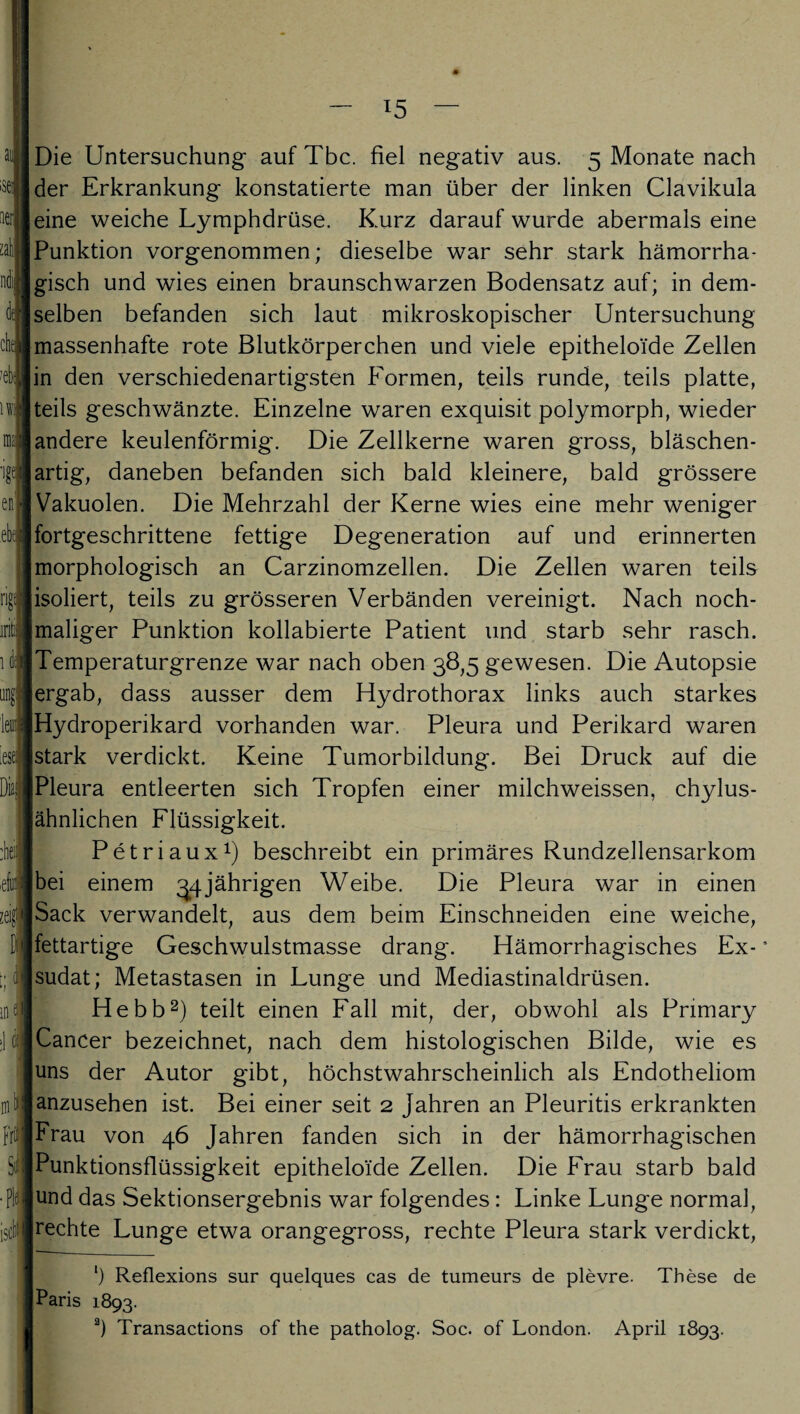 al •sei; iierl li che ?eba ul ? eni ebtj ng iriti i ä J leuij 'ese:; Diai :hei| fiH iM Frii •ft isffl Die Untersuchung auf Tbc. fiel negativ aus. 5 Monate nach der Erkrankung konstatierte man über der linken Clavikula eine weiche Lymphdrüse. Kurz darauf wurde abermals eine Punktion vorgenommen; dieselbe war sehr stark hämorrha¬ gisch und wies einen braunschwarzen Bodensatz auf; in dem¬ selben befanden sich laut mikroskopischer Untersuchung massenhafte rote Blutkörperchen und viele epitheloide Zellen in den verschiedenartigsten Formen, teils runde, teils platte, |teils geschwänzte. Einzelne waren exquisit polymorph, wieder [andere keulenförmig. Die Zellkerne waren gross, bläschen- [artig, daneben befanden sich bald kleinere, bald grössere Vakuolen. Die Mehrzahl der Kerne wies eine mehr weniger Ifortgeschrittene fettige Degeneration auf und erinnerten morphologisch an Carzinomzellen. Die Zellen waren teils isoliert, teils zu grösseren Verbänden vereinigt. Nach noch¬ maliger Punktion kollabierte Patient und starb sehr rasch. Temperaturgrenze war nach oben 38,5 gewesen. Die Autopsie ergab, dass ausser dem Hydrothorax links auch starkes Hydroperikard vorhanden war. Pleura und Perikard waren stark verdickt. Keine Tumorbildung. Bei Druck auf die Pleura entleerten sich Tropfen einer milchweissen, chylus- |ähnlichen Flüssigkeit. Petriaux1) beschreibt ein primäres Rundzellensarkom Ibei einem 34jährigen Weibe. Die Pleura war in einen Sack verwandelt, aus dem beim Einschneiden eine weiche, fettartige Geschwulstmasse drang. Hämorrhagisches Ex- * [sudat; Metastasen in Lunge und Mediastinaldrüsen. Hebb2) teilt einen Fall mit, der, obwohl als Pnmary ICancer bezeichnet, nach dem histologischen Bilde, wie es uns der Autor gibt, höchstwahrscheinlich als Endotheliom ianzusehen ist. Bei einer seit 2 Jahren an Pleuritis erkrankten Frau von 46 Jahren fanden sich in der hämorrhagischen Punktionsflüssigkeit epitheloide Zellen. Die Frau starb bald und das Sektionsergebnis war folgendes: Linke Lunge normal, |rechte Lunge etwa orangegross, rechte Pleura stark verdickt, ‘) Reflexions sur quelques cas de tumeurs de plevre. These de | Paris 1893. a) Transactions of the patholog. Soc. of London. April 1893.