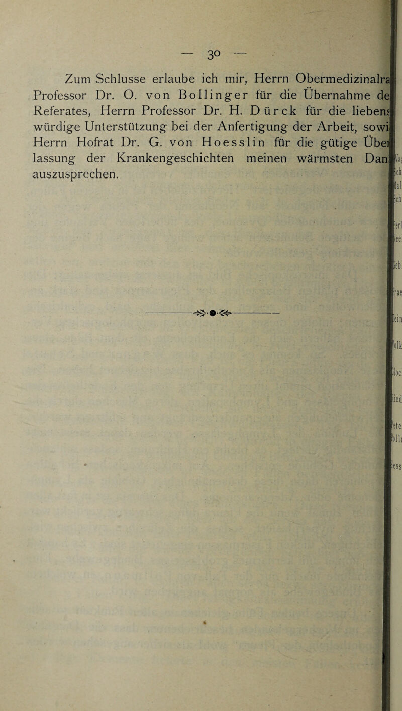 Zum Schlüsse erlaube ich mir, Herrn Obermedizinalra Professor Dr. 0. von Bollinger für die Übernahme de Referates, Herrn Professor Dr. H. Dürck für die liebem würdige Unterstützung bei der Anfertigung der Arbeit, sowi Herrn Hofrat Dr. G. von Hoesslin für die gütige Übei lassung der Krankengeschichten meinen wärmsten Danfcj auszusprechen. |ic!l