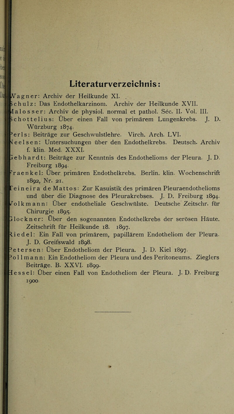 Literaturverzeichnis; Vagner: Archiv der Heilkunde XI. chulz: Das Endothelkarzinom. Archiv der Heilkunde XVII. lalosser: Archiv de physiol. normal et pathol. Sec. II. Vol. III. chottelius: Über einen Fall von primärem Lungenkrebs. J. D. Würzburg 1874. erls: Beiträge zur Geschwulstlehre. Virch. Arch. LVI. ’eelsen: Untersuchungen über den Endothelkrebs. Deutsch. Archiv f. klin. Med. XXXI. rebhardt: Beiträge zur Kenntnis des Endothelioms der Pleura. J. D. Freiburg 1894. raenkel: Über primären Endothelkrebs. Berlin, klin. Wochenschrift 1892, Nr. 21. eineira de Mattos: Zur Kasuistik des primären Pleuraendothelioms und über die Diagnose des Pleurakrebses. J. D. Freiburg 1894. olkmann: Über endotheliale Geschwülste. Deutsche Zeitschr. für Chirurgie 1895. lockner: Über den sogenannten Endothelkrebs der serösen Häute. Zeitschrift für Heilkunde 18. 1897. iedel: Ein Fall von primärem, papillärem Endotheliom der Pleura. J. D. Greifswald 1898. etersen: Über Endotheliom der Pleura. J. D. Kiel 1897. ollmann: Ein Endotheliom der Pleura und des Peritoneums. Zieglers Beiträge. B. XXVI. 1899. essel: Über einen Fall von Endotheliom der Pleura. J. D. Freiburg 1900