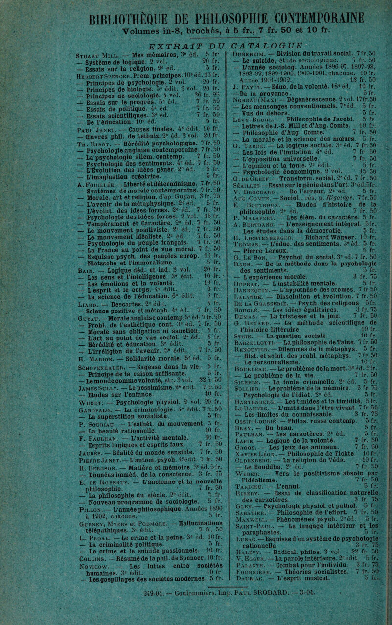 BIBLIOTHÈQUE DE PHILOSOPHIE CONTEMPORAINE Volumes in-8, brochés, à 5 fr., 7 fr. 50 et 10 fr. EXTRAIT DU Stuart Mill. — Mes mémoires, B» éd. 5 fr- — Système de logique. 2 vol. 20 fr. — Essais sur la religion, 2« éd. 5 fr. Herbert Spencer. Prem. principes. 10» éd. 10 fr. — Principes de psychologie. 2 vol. 20 fr. — Principes de biologie. 5« édit. 2 vol. 20 fr^. — Principes de sociologie. 4 vol. 36 fr. 25 -i- Essais sur le progrès. 5» éd. 7 fr. 50 — Essais de politique. 4® éd. 7 fr. 50 — Essais scientifiques. éd. 7 fr. 50 — De l’éducation. 10® éd, 5 fr. Paul Janet. — Causes finales. 4» édit. 10 fr. — Œuvres phil. de Leibniz. 2® éd. 2 vol. 20 fr. Th. Ribot. — Hérédité psychologique. 7fr.50 — Psychologie anglaise contemporaine. 7 fr. 50 — La psychologie allem. contemp. 7 fr, 50 — Psychologie des sentiments, 4® éd. 7 fr. 50 — L'Evolution des idées génér. 2® éd. 5 fr. — L’imagination créatrice. 5 fr. A. Fouill ée.— Liberté et déterminisme. 7 fr, 50 — Systèmes de morale contemporains. 7 fr, 50 — Morale, art et religion, d’ap. Guyau. 3 fr, 75 — L'avenir de la métaphysique. 2® éd. 5 fr. — L’évolut. dès idéesdorces. 2® éd. 7 fr. '50 — Psychologie des idées-forces. 2 vol. 15 fr. — Tempérament et Caractère. 2® éd. 7 fr, 50 — Le mouvement positiviste. 2® éd. 7 fr. 50 — Le'mouvement idéaliste. ’2® éd. 7 fr. 50 — Psychologie du peuple français. 7 fr. 50 — La France au point de vue moral. 7 fr. 50 — Esquisse psych. des peuples europ. 10 fr. — Nietzsche et l’immoralisme. 5 fr. Bain. — Logique déd- et ind. 2 vol. 20 fr. — Les sens et l’intelligence. 3® édit. 10 fr. • — Les émotions et la volonté. 10 Ir. — L’esprit et le corps. 4® édit. 6, fr, — La science de rédueation. 6® édit. 6 fr. Liard. — Descartes. 2® édit. . ^ — Science positive etmétaph. 4® éd. 7 fr. 50 G ü VAUMorale anglaise contemp .5® éd'C 7 fr. 50 — Probl. de l’esthétique cont. 3® éd. 7 fr. 50 — Morale sans obligation ni sanction. 5 fr. — L’art au point de vue sociol. 2» éd. 5 fr. — Hérédité et éducation. 3® édit. 5 fr. -r L’irréligion de l'avenir. 5® édit. . 7 fr. 50 H. Marion, — Solidarité morale. 5® éd. 5 fr. Schopenhauer, — Sagesse dans la vie. 5 fr. — Principe de la raison suffisante. 5 fr. — Lemonde comme volonté, etc. 3 vol. 2214.50 James Sully. —Le pessimisme. 2® édit. 7 fr. 50 — Etudes sur l’enfance. 10 fr. Wündt; — Psychologie physiol- 2 vol. 20 fr. Garofalo. — La criminologie. 4® édit. 7fj.50 — La superstition socialiste. 5 fr. P. SouRiAU. — L’esthét. du mouvement. 5 fr. — La beaüté rationnelle. 10 fr. F. Paulhan. — L’activité mentale. 10 fr. — Esprits logiques et esprits faux. 7 fr. 50 Jaurès. — Réalité du monde sensible. 7 fr. 50 Pierre JÀNET. — L’autom. psych. 4.®édit. 7 fr. 50 H. Bergson. — Matière et mémoire. 3® éd. 5 h\ — Dbnnéesimméd, delà conscience. 3 fr. 75 E. DE Roberty. — L’ancienne et la nouvelle philosophie, • 7 fr., 50 — La philosophie du siècle. 2® édit. 5 fr. — Nouveau programme de sociologie. . 5 fr. PiLLON. — L’année philosophique. Années 1890 à 1902, chacune. 5 fr. Gürnev^ Myers et Podmore. — Hallucinations télépathiques. 3® édit. ' 7 fr. 50 L, Proal. — Le crime et la peine. 3® éd. 10 fr. — La criminalité politique. ô fr. — Le crime et le suicide passionnels. 10 fr. Collins. — Résumé de la phil. de Spencer. 10 fr. Novicow. — Les luttes entre sociétés humaines. 3® édit. 10 fr. — Les gaspillages des sociétés modernes. 5 fr. CATALOGUE Durkheim. — Division du travail social. 7fr. 50 — Le suicide, étude sociologique. 7 fr. 50 — L’année sociolog. Années 1896-97, 1897-98, 1898-99,1899-1900, i900-1901,.chacune. 10 fr. Année 1901-1902. 12 fr. 50 J. PAYOT. —Educ. delà volonté. 18® éd. 10 fr, —De la croyance. 5 fr. Nordau (Max). — Dégénérescence. 2 vol. 17fr.50 — Les mensonges conventionnels. 7® éd. 5 fr. — Vus du dehors, 5 fr. Lévy-Bruhl. —Philosophie de Jacobi. 5 fr — Lettres de J.-S. Mill et d’Aug. Comte. 10 fr. — Philosophie d’Aug. Comte. 7 fr. 50 — La morale et la science des mœurs. 5 fr. G. Tarde. — La logique sociale. 3® éd. 7 fr. 50 — Les lois de l’imitation. 4® éd. 7 fr 50 L’opposition universelle. 7 fr. 50 — L’opinion et la foule. 2® édit. 5 fr. — Psychologie économique. 2 vol. 15 50 G. deGreef. — Transform.social.2'éd. 7 fr. 50 SÉAiLLES.—Essai sur le génie dansl’art. 3®éd,5fr. V. Broghard. — De l’erreur. 2® éd. 5 fr. AUG. Comte. — Sociol., rés. p. Rigolage. 7fr. 50 E. Boutroux. — Etudes d’histoire de la philosophie. 2® éd. 7 fr. 50 P. Mat.avert. — Les élém. du caractère. 5 fr. A. Bertrand. — L’enseignement intégral. 5 fr, — Les études dans la démocratie. 5 fr. H, Lightenberger. — Richard Wagner. 10 fr. Thomas. — L’éduc. des sentiments. 3®éd. 5 fr. — Pierre Leroux. 5 fr. G. Le Bon. — Psychol.du social. 3® éd. 7 fr. 50 Rauh. — De la méthode dans la psychologie des sentiments. 5 fr. — L’expérience niorale. 3 fr. 75 Duprat, — L’instabilité mentale. 5 fr. lïANNEQUiN. — L’hypothèse des atomes. 7 fr.50 Lalande. — Dissolution et évolution. 7 fr. 50 ' De la Grasserie. — Psych. des religions 5 fr. Bouglé. — Les idées égalitaires. 3 fr. 75 Dumas. — La tx'istesse et la joie- 7 fr. 50 G. Renard. — La méthode scientifique de l’histoire littéraire. . 10 fr. Stein. — La question sociale. 10 fr. Barzèllotti.—Laphilosophie deTaine. 7fr. 50 Renouvier. — Dilemmes de la métaphys. 5 fr. -t- Eist. et solut. des probl. métaphys. 7 fr. 50 — Le personnalisme. , BoUrdeau. — Leproblèmedelamort.3®éd. 5fr. — Le problème de la vie. 7 fr. 50 SiGHELE. — La foule criminelle. 2® éd, 5 fr. Sollier.t—Le problème delà mémoire. 3fr.75 — Psychologie de l’idiot. 2® éd. 5 fr. Hartenberg. — Les timides et la timidité. 5 fr. L.eDanteg. —L’unité dans l’être vivant. 7 fr.50 — Les limites du connaissable. 3 fr. 75 Ossip-Lourié. — Philos, russe contemp. 5 fr. Bray. — Du beau. 5 fr. Paulhan. — Les caractères. 2® éd. 5 fr. Lapie. — Logique de la volonté. 7 fr, 50 GroosU— Les jeux des animaux. 7 fr. 50 Xavier Léon. — Philosophie de Fichte. 10 fr. Oldenberg. — La.religion du Véda. 10 fr. — Le Bouddha. 2® éd. 7 fr. 50 Weber. — Vers le positivisme absolu par l’idéalisme. 7 fr. 50 Tardieu. — L’ennui. 5 fr. ' Ribéry. — Essai de classification naturelle des caractères. 3 fi-, 75 Gley. — Psychologie physiol. et pathol. 5 fr., Sabatier. — Philosophie de l’effort. 7 fiu 50 Maxwell.— Phénomènes psych. 2® éd. 5 fr. Saint-Paul. — Le langage intérieur et^ les paraphasies. 5 fr. Lubag.— Esquisse d’un système de psychologie rationnelle. 3 fr. 75 Halévy. — Radical, philos. 3 vol. 22 fr. 50 V, Egger. — La parole intérieure. 2® édit 5 fr. Palante. — Combat pour l’individu. 3 fr. 75 Fournière. — Théories socialistes. 7 fr. 50 Dauriag. — L’esprit musical. 5 fr.. r- V !i ' L V i', 249-04. — Coulommiers. lmp. Paul BRODARD. —3-04.