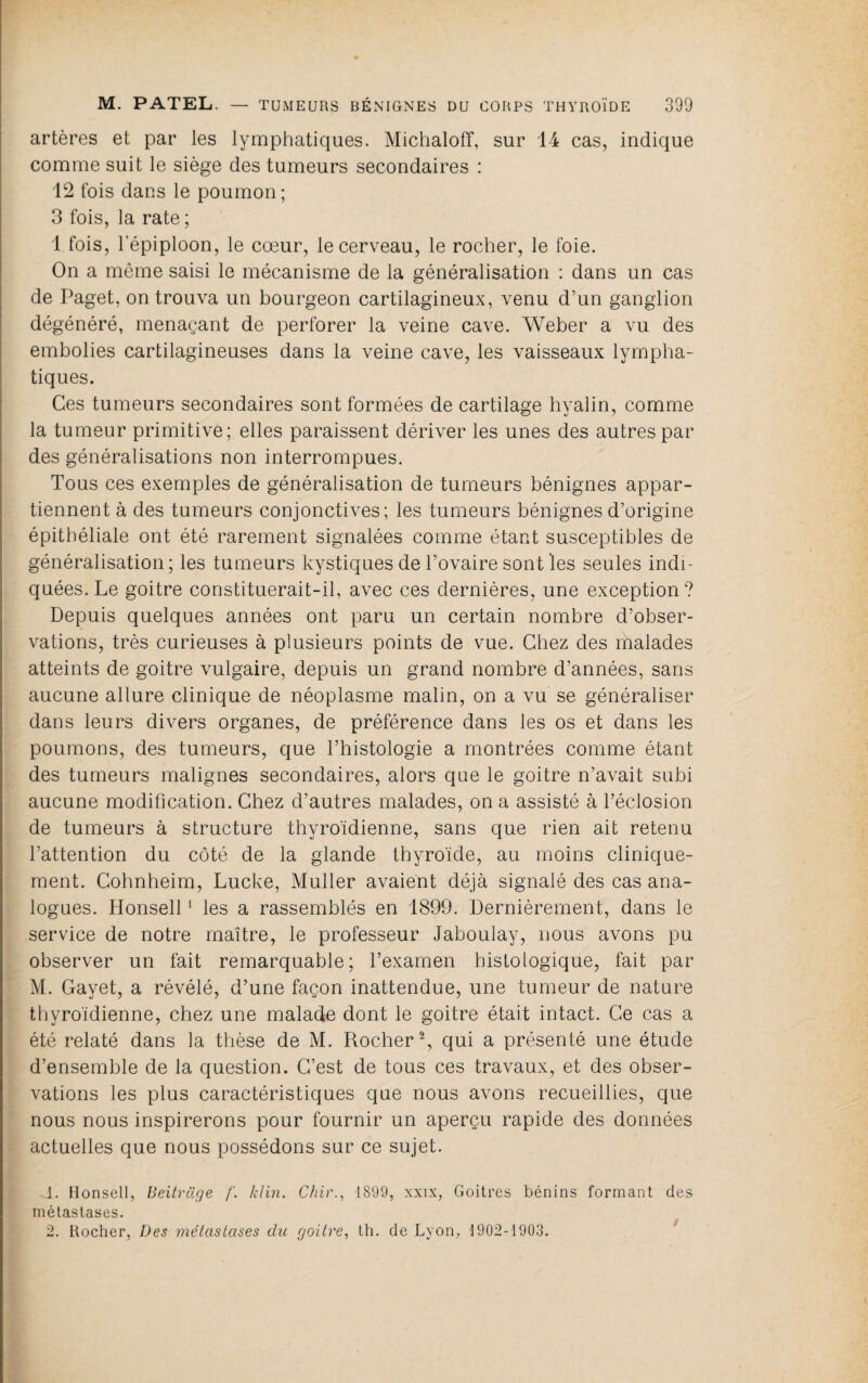 artères et par les lymphatiques. MichalofT, sur 14 cas, indique comme suit le siège des tumeurs secondaires : 12 fois dans le poumon; 3 fois, la rate ; 1 fois, l’épiploon, le cœur, le cerveau, le rocher, le foie. On a même saisi le mécanisme de la généralisation : dans un cas de Paget, on trouva un bourgeon cartilagineux, venu d’un ganglion dégénéré, menaçant de perforer la veine cave. Weber a vu des embolies cartilagineuses dans la veine cave, les vaisseaux lympha¬ tiques. Ces tumeurs secondaires sont formées de cartilage hyalin, comme la tumeur primitive; elles paraissent dériver les unes des autres par des généralisations non interrompues. Tous ces exemples de généralisation de tumeurs bénignes appar¬ tiennent à des tumeurs conjonctives; les tumeurs bénignes d’origine épithéliale ont été rarement signalées comme étant susceptibles de généralisation; les tumeurs kystiques de l’ovaire sont les seules indi¬ quées. Le goitre constituerait-il, avec ces dernières, une exception? Depuis quelques années ont paru un certain nombre d’obser¬ vations, très curieuses à plusieurs points de vue. Chez des malades atteints de goitre vulgaire, depuis un grand nombre d’années, sans aucune allure clinique de néoplasme malin, on a vu se généraliser dans leurs divers organes, de préférence dans les os et dans les poumons, des tumeurs, que l’histologie a montrées comme étant des tumeurs malignes secondaires, alors que le goitre n’avait subi aucune modification. Chez d’autres malades, on a assisté à l’éclosion de tumeurs à structure thyroïdienne, sans que rien ait retenu l’attention du côté de la glande thyroïde, au moins clinique¬ ment. Gohnheim, Lucke, Muller avaient déjà signalé des cas ana¬ logues. Honsell ^ les a rassemblés en 1899. Dernièrement, dans le service de notre maître, le professeur Jaboulay, nous avons pu observer un fait remarquable; l’examen histologique, fait par M. Gayet, a révélé, d’une façon inattendue, une tumeur de nature thyroïdienne, chez une malade dont le goitre était intact. Ce cas a été relaté dans la thèse de M. Rocher^, qui a présenté une étude d’ensemble de la question. C’est de tous ces travaux, et des obser¬ vations les plus caractéristiques que nous avons recueillies, que nous nous inspirerons pour fournir un aperçu rapide des données actuelles que nous possédons sur ce sujet. 1. Honsell, Beitrüge /'. klm. Chir., 1899, xxix, Goitres bénins formant des métastases. 2. Hocher, Des mélaslases du goitre, th. de Lyon, 1902-1903.