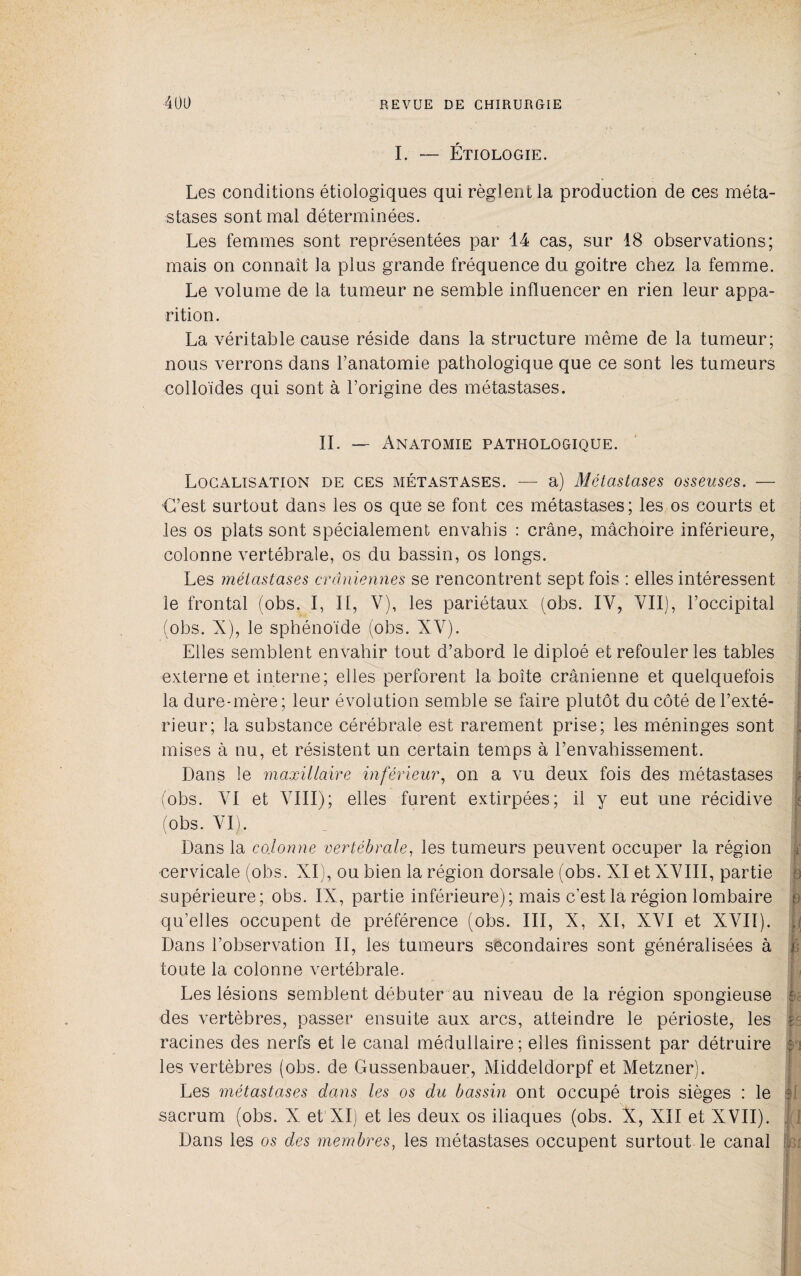 L — Étiologie. Les conditions étiologiques qui règlent la production de ces méta¬ stases sont mal déterminées. Les femmes sont représentées par 14 cas, sur 18 observations; mais on connaît la plus grande fréquence du goitre chez la femme. Le volume de la tumeur ne semble influencer en rien leur appa¬ rition. La véritable cause réside dans la structure même de la tumeur; nous verrons dans l’anatomie pathologique que ce sont les tumeurs colloïdes qui sont à l’origine des métastases. IL — Anatomie pathologique. Localisation de ces métastases. —■ a) Métastases osseuses. — C’est surtout dans les os que se font ces métastases; les os courts et les os plats sont spécialement envahis : crâne, mâchoire inférieure, colonne vertébrale, os du bassin, os longs. Les métastases crâniennes se rencontrent sept fois : elles intéressent le frontal (obs. I, II, V), les pariétaux (obs. IV, VII), l’occipital (obs. X), le sphénoïde (obs. XV). Elles semblent envahir tout d’abord le diploé et refouler les tables ; externe et interne; elles perforent la boîte crânienne et quelquefois * la dure-mère; leur évolution semble se faire plutôt du côté de l’exté¬ rieur; la substance cérébrale est rarement prise; les méninges sont . mises à nu, et résistent un certain temps à l’envahissement. Dans le maxillaire inférieur^ on a vu deux fois des métastases ; (obs. VI et VIII); elles furent extirpées; il y eut une récidive î (obs. VI). Dans la colonne vertébrale, les tumeurs peuvent occuper la région i cervicale (obs. XI), ou bien la région dorsale (obs. XI et XVIII, partie a supérieure; obs. IX, partie inférieure); mais c’est la région lombaire e qu’elles occupent de préférence (obs. III, X, XI, XVI et XVII). j Dans l’observation II, les tumeurs secondaires sont généralisées à r toute la colonne vertébrale. Les lésions semblent débuter au niveau de la région spongieuse des vertèbres, passer ensuite aux arcs, atteindre le périoste, les racines des nerfs et le canal médullaire; elles finissent par détruire i i les vertèbres (obs. de Gussenbauer, Middeldorpf et Metzner). Les métastases dans les os du bassin ont occupé trois sièges : le î; sacrum (obs. X et XI) et les deux os iliaques (obs. X, XII et XVII). i Dans les os des membres, les métastases occupent surtout le canal ■