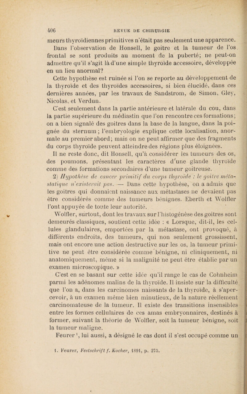 meurs thyroïdiennes primitives n'était pas seulement une apparence. Dans l’observation de Honsell, le goitre et la tumeur de l’os, frontal se sont produits au moment de la puberté; ne peut-on admettre qu’il s’agit là d’une simple thyroïde accessoire, développée en un lieu anormal? Cette hypothèse est ruinée si l’on se reporte au développement de la thyroïde et des thyroïdes accessoires, si bien élucidé, dans ces dernières années, par les travaux de Sandstrom, de Simon, Gley, Nicolas, et Verdun. C’est seulement dans la partie antérieure et latérale du cou, dans la partie supérieure du médiastin que l’on rencontre ces formations; on a bien signalé des goitres dans la base de la langue, dans la poi¬ gnée du sternum ; l’embryologie explique cette localisation, anor¬ male au premier abord; mais on ne peut affirmer que des fragments du corps thyroïde peuvent atteindre des régions plus éloignées. Il ne reste donc, dit Honsell, qu’à considérer les tumeurs des os, des poumons, présentant les caractères d’une glande thyroïde comme des formations secondaires d’une tumeur goitreuse. 2) Hypothèse de cancer pruniiif du corps thyroïde : le goitre méta¬ statique n existerait pas. — Dans cette hypothèse, on a admis que les goitres qui donnaient naissance aux métastases ne devaient pas être considérés comme des tumeurs bénignes. Eberth et AVolder l’ont appuyée de toute leur autorité. Wolfler, surtout, dont les travaux sur riiistogénèse des goitres sont demeurés classiques, soutient cette idée : ce Lorsque, dit-il, les cel¬ lules glandulaires, emportées par la métastase, ont provoqué, à différents endroits, des tumeurs, qui non seulement grossissent, mais ont encore une action destructive sur les os, la tumeur primi¬ tive ne peut être considérée comme bénigne, ni cliniquement, ni anatomiquement, même si la malignité ne peut être établie par un examen microscopique. » C’est en se basant sur cette idée qu’il range le cas de Gohnheim ' parmi les adénomes malins de la thyroïde. Il insiste sur la difficulté ; que l’on a, dans les carcinomes naissants de la thyroïde, à s’aper¬ cevoir, à un examen même bien minutieux, de la nature réellement : carcinomateuse de la tumeur. Il existe des transitions insensibles \ entre les formes cellulaires de ces amas embryonnaires, destinés à j former, suivant la théorie de Wmlfler, soit la tumeur bénigne, soit J la tumeur maligne. Feurer \ lui aussi, a désigné le cas dont il s’est occupé comme un [ 1. Feurer, Festsctirift f. Rocher, 1891, p. 275.