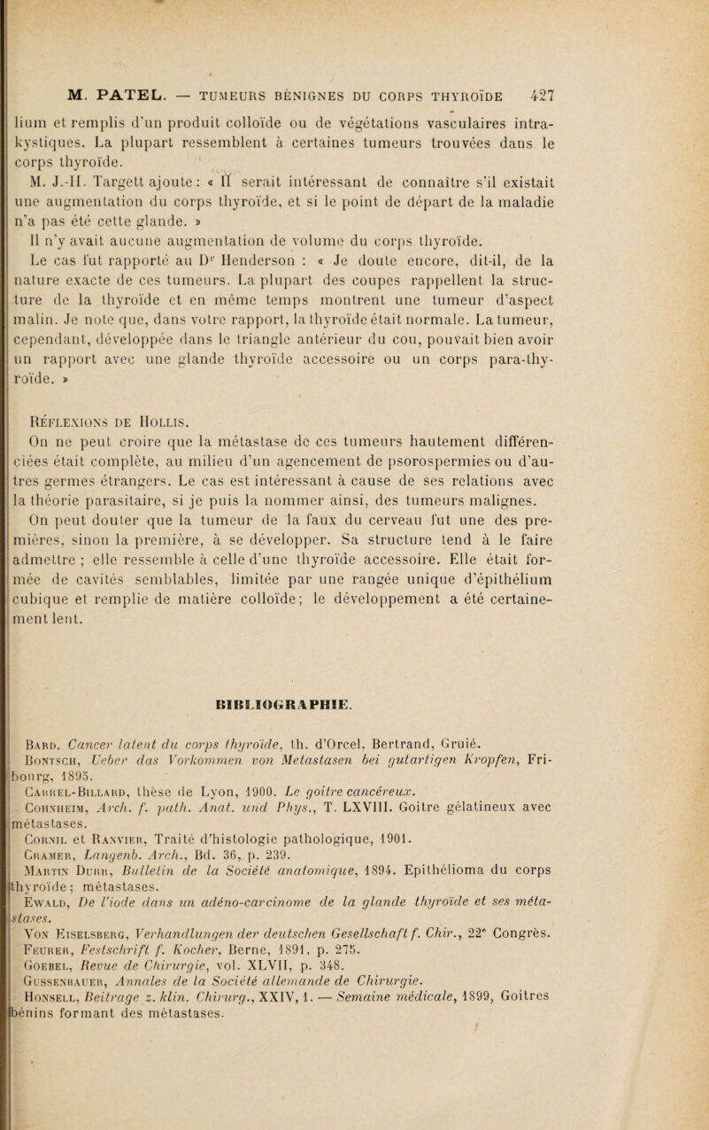 lium et remplis d’un produit colloïde ou de végétations vasculaires intra¬ kystiques. La plupart ressemblent à certaines tumeurs trouvées dans le corps thyroïde. M. J.-H. Targett ajoute : « Il serait intéressant de connaître s’il existait une augmentation du corps thyroïde, et si le point de départ de la maladie n’a pas été cette glande. » Il n’y avait aucune augmentation de volume du corps thyroïde. Le cas lut rapporté au D‘‘ Henderson ; « Je doute encore, dit-il, de la nature exacte de ces tumeurs. La plupaiT des coupes rappellent la struc¬ ture de la thyroïde et en même temps montrent une tumeur d’aspect malin. Je note que, dans votre rapport, la thyroïde était normale. La tumeur, cependant, développée dans le triangle antérieur du cou, pouvait bien avoir un rapport avec une glande thyroïde accessoire ou un corps para-thy¬ roïde. » Réflexions de IIollis. On ne peut croire que la métastase de ces tumeurs hautement différen¬ ciées était complète, au milieu d’un agencement de psorospermies ou d’au¬ tres germes étrangers. Le cas est intéressant à cause de ses relations avec la théorie parasitaire, si je puis la nommer ainsi, des tumeurs malignes. On peut douter que la tumeur de la faux du cerveau fut une des pre¬ mières, sinon la première, à se développer. Sa structure tend à le faire admettre ; elle ressemble à celle d’une thyroïde accessoire. Elle était for¬ mée de cavités semblables, limitée par une rangée unique d’épithélium cubique et remplie de matière colloïde; le développement a été certaine¬ ment lent. 1 I I B1BLIOOR4PHIE. ' B.\rd, Cancer latent du corps thyroïde^ th. d’Orcel, Bertrand, Gruié. ) Bontsch, Ueher das Vorkomrnen von Metastasen bei gutartigen Kropfen, Fri- jbonrg, 1895. 1 Caiu^el-Billahd, thèse de Lyon, 1900. Le goitre cancéreux. I Cohxheim, Arch. f. path. Anat. und Phys., T. LXVIII. Goitre gélatineux avec métastases. Corme et Banvieb, Traité d’histologie pathologique, 1901. Cramer, Langenb. Arch., Bd. 36, p. 239. Martix Dl’rr, Bulletin de la Société anatomique, 1894. Epithélioma du corps thyroïde; métastases. Ewald, De l’iode dans un adéno-carcinome de la glande thyroïde et ses méta¬ stases. Yox Kiselsberg, Verhandlungen der deutschen Gesellschaft f. Chir., 22* Congrès. Feurer, Festschrift f. Rocher, Berne, 1891, p. 275. Goebel, Revue de Chirurgie, vol. XLVII, p. 348. Güssenbauer, Anncdes de la Société allemande de Chirurgie. Hoxsell, Beitrage z. klin. Chirurg., XXIV, 1. — Semaine médicale, 1899, Goitres bénins formant des métastases.