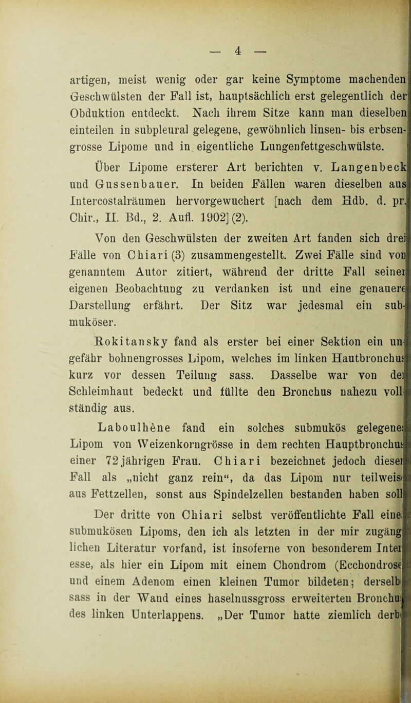 artigen, meist wenig oder gar keine Symptome machenden Geschwülsten der Fall ist, hauptsächlich erst gelegentlich der Obduktion entdeckt. Nach ihrem Sitze kann man dieselben einteilen in subpleural gelegene, gewöhnlich linsen- bis erbsen¬ grosse Lipome und in eigentliche Lungenfettgeschwülste. Über Lipome erster er Art berichten v. Langenbeck und Gussenbauer. In beiden Fällen waren dieselben ausf Intercostalräumen hervorgewuchert [nach dem Hdb. d. pr. Chir., II. Bd., 2. Aufl. 1902] (2). Von den Geschwülsten der zweiten Art fanden sich drei Fälle von Chiari(3) zusammengestellt. Zwei Fälle sind von genanntem Autor zitiert, während der dritte Fall seiner eigenen Beobachtung zu verdanken ist und eine genauere Darstellung erfährt. Der Sitz war jedesmal ein sub-f muköser. Rokitansky fand als erster bei einer Sektion ein un gefähr bohnengrosses Lipom, welches im linken Hautbronchusj kurz vor dessen Teilung sass. Dasselbe war von de Schleimhaut bedeckt und füllte den Bronchus nahezu voll ständig aus. Laboulhene fand ein solches submukös gelegene: Lipom von Weizenkorngrösse in dem rechten Hauptbronchm einer 72jährigen Frau. Chiari bezeichnet jedoch diese Fall als „nicht ganz rein“, da das Lipom nur teilweist aus Fettzellen, sonst aus Spindelzellen bestanden haben soll Der dritte von Chiari selbst veröffentlichte Fall eine submukösen Lipoms, den ich als letzten in der mir zugäng liehen Literatur vorfand, ist insoferne von besonderem Inter esse, als hier ein Lipom mit einem Chondrom (Ecchondrose und einem Adenom einen kleinen Tumor bildeten; derselb sass in der Wand eines haselnussgross erweiterten Bronchu des linken Unterlappens. „Der Tumor hatte ziemlich derb'