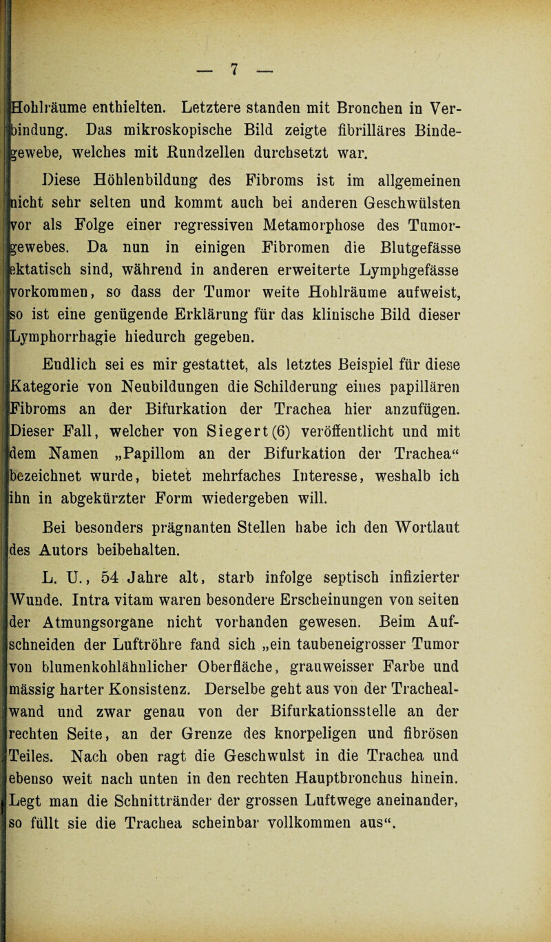 Hohlräume enthielten. Letztere standen mit Bronchen in Ver¬ bindung. Das mikroskopische Bild zeigte fibrilläres Binde¬ gewebe, welches mit Rundzellen durchsetzt war. Diese Höhlenbildung des Fibroms ist im allgemeinen nicht sehr selten und kommt auch bei anderen Geschwülsten vor als Folge einer regressiven Metamorphose des Tumor¬ gewebes. Da nun in einigen Fibromen die Blutgefässe ektatisch sind, während in anderen erweiterte Lymphgefässe ifvorkoramen, so dass der Tumor weite Hohlräume aufweist, so ist eine genügende Erklärung für das klinische Bild dieser iLymphorrhagie hiedurch gegeben. Endlich sei es mir gestattet, als letztes Beispiel für diese Kategorie von Neubildungen die Schilderung eines papillären Fibroms an der Bifurkation der Trachea hier anzufügen. Dieser Fall, welcher von Siegert(6) veröffentlicht und mit (dem Namen „Papillom an der Bifurkation der Trachea“ bezeichnet wurde, bietet mehrfaches Interesse, weshalb ich ihn n abgekürzter Form wiedergeben will. Bei besonders prägnanten Stellen habe ich den Wortlaut ildes Autors beibehalten. L. U., 54 Jahre alt, starb infolge septisch infizierter Wunde. Intra vitam waren besondere Erscheinungen von seiten der Atmungsorgane nicht vorhanden gewesen. Beim Auf¬ schneiden der Luftröhre fand sich „ein taubeneigrosser Tumor von blumenkohlähnlicher Oberfläche, grauweisser Farbe und mässig harter Konsistenz. Derselbe geht aus von der Tracheal- wand und zwar genau von der Bifurkationsstelle an der rechten Seite, an der Grenze des knorpeligen und fibrösen Teiles. Nach oben ragt die Geschwulst in die Trachea und ebenso weit nach unten in den rechten Hauptbronchus hinein. I Legt man die Schnittränder der grossen Luftwege aneinander, fso füllt sie die Trachea scheinbar vollkommen aus“.