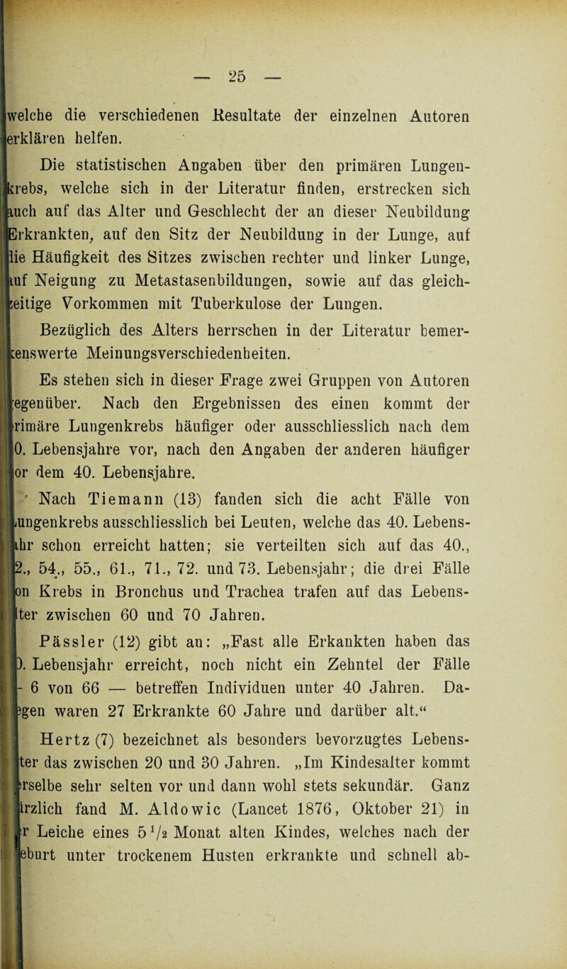 ! welche die verschiedenen Kesultate der einzelnen Autoren • erklären helfen. Die statistischen Angaben über den primären Lungen¬ krebs, welche sich in der Literatur finden, erstrecken sich Auch auf das Alter und Geschlecht der an dieser Neubildung Erkrankten, auf den Sitz der Neubildung in der Lunge, auf lie Häufigkeit des Sitzes zwischen rechter und linker Lunge, luf Neigung zu Metastasenbildungen, sowie auf das gleich- ! zeitige Vorkommen mit Tuberkulose der Lungen. I Bezüglich des Alters herrschen in der Literatur bemer¬ kenswerte Meinungsverschiedenheiten. Es stehen sich in dieser Frage zwei Gruppen von Autoren ;egenüber. Nach den Ergebnissen des einen kommt der jirimäre Lungenkrebs häufiger oder ausschliesslich nach dem j :0. Lebensjahre vor, nach den Angaben der anderen häufiger jor dem 40. Lebensjahre. ' Nach Tiemann (13) fanden sich die acht Fälle von | Lungenkrebs ausschliesslich bei Leuten, welche das 40. Lebens- ihr schon erreicht hatten; sie verteilten sich auf das 40., | 2., 54., 55., 61., 71., 72. und 73. Lebensjahr; die drei Fälle jIon Krebs in Bronchus und Trachea trafen auf das Lebens- 11 ter zwischen 60 und 70 Jahren. Pässler (12) gibt an: „Fast alle Erkankten haben das ). Lebensjahr erreicht, noch nicht ein Zehntel der Fälle I - 6 von 66 — betreffen Individuen unter 40 Jahren. Da- ?gen waren 27 Erkrankte 60 Jahre und darüber alt,“ Hertz (7) bezeichnet als besonders bevorzugtes Lebens¬ liter das zwischen 20 und 30 Jahren. „Im Kindesalter kommt ‘ irselbe sehr selten vor und dann wohl stets sekundär. Ganz jirzlich fand M. Aldo wie (Lancet 1876, Oktober 21) in fr Leiche eines 5 Va Monat alten Kindes, welches nach der leburt unter trockenem Husten erkrankte und schnell ab-