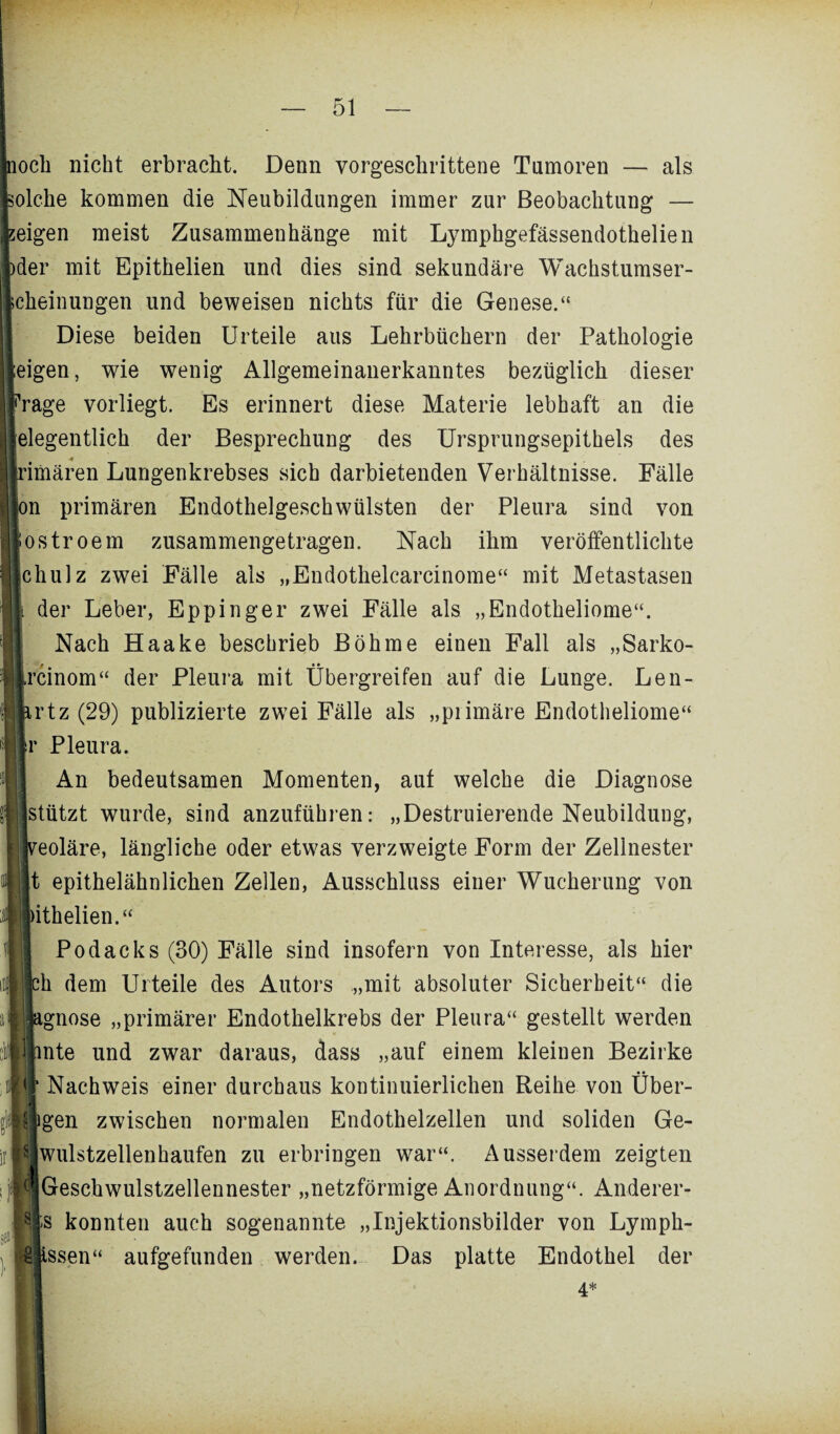 noch nicht erbracht. Denn vorgeschrittene Tumoren — als olche kommen die Neubildungen immer zur Beobachtung — zeigen meist Zusammenhänge mit Lymphgefässendothelien )der mit Epithelien und dies sind sekundäre Wachstumser- cheinungen und beweisen nichts für die Genese.“ Diese beiden Urteile aus Lehrbüchern der Pathologie eigen, wie wenig Allgemeinanerkanntes bezüglich dieser rage vorliegt. Es erinnert diese Materie lebhaft an die eigentlich der Besprechung des Ursprungsepithels des 4 ’imären Lungenkrebses sich darbietenden Verhältnisse. Fälle n primären Endothelgeschwülsten der Pleura sind von ostroem zusammengetragen. Nach ihm veröffentlichte chulz zwei Fälle als „Endothelcarcinome“ mit Metastasen i der Leber, Eppinger zwei Fälle als „Endotheliome“. Nach Haake beschrieb Böhme einen Fall als „Sarko- rcinom“ der Pleura mit Übergreifen auf die Lunge. Len- rtz (29) publizierte zwei Fälle als „plimäre Endotheliome“ r Pleura. An bedeutsamen Momenten, auf welche die Diagnose stützt wurde, sind anzuführen: „Destruierende Neubildung, eoläre, längliche oder etwas verzweigte Form der Zellnester t epithelähnlichen Zellen, Ausschluss einer Wucherung von ithelien.“ Podacks (30) Fälle sind insofern von Interesse, als hier .■muh dem Urteile des Autors „mit absoluter Sicherheit“ die gnose „primärer Endothelkrebs der Pleura“ gestellt werden nte und zwar daraus, dass „auf einem kleinen Bezirke Nachweis einer durchaus kontinuierlichen Reihe von Über- jMigen zwischen normalen Endothelzellen und soliden Ge-  wulstzellenhaufen zu erbringen war“. Ausserdem zeigten Geschwulstzellennester „netzförmige Anordnung“. Anderer¬ es konnten auch sogenannte „Injektionsbilder von Lyrnph- §jissen“ aufgefunden werden. Das platte Endothel der 4*