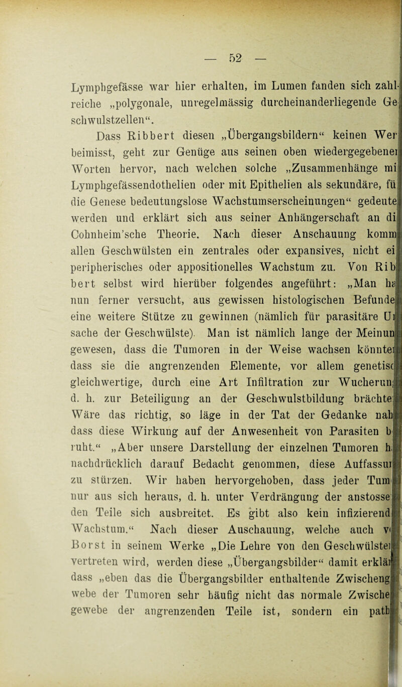 Lympbgefässe war hier erhalten, im Lumen fanden sich zahl¬ reiche „polygonale, unregelmässig durcheinanderliegende Ge| schwulstzellen“. Dass Ribbert diesen „Übergangsbildern“ keinen Wer beimisst, geht zur Genüge aus seinen oben wiedergegebenei) Worten hervor, nach welchen solche „Zusammenhänge mi Lymphgefässendothelien oder mit Epithelien als sekundäre, füt die Genese bedeutungslose Wachstumserscheinungen“ gedeutel werden und erklärt sich aus seiner Anhängerschaft an di Cohnheim’sche Theorie. Nach dieser Anschauung kommi allen Geschwülsten ein zentrales oder expansives, nicht ei| peripherisches oder appositionelles Wachstum zu. Von Rib bert selbst wird hierüber folgendes angeführt: „Man ha] nun ferner versucht, aus gewissen histologischen Befunde, eine weitere Stütze zu gewinnen (nämlich für parasitäre CJi Sache der Geschwülste). Man ist nämlich lange der Meinui gewesen, dass die Tumoren in der Weise wachsen könnteifj dass sie die angrenzenden Elemente, vor allem genetisc] gleichwertige, durch eine Art Infiltration zur Wucherunj d. h. zur Beteiligung an der Geschwulstbildung brächtet Wäre das richtig, so läge in der Tat der Gedanke nahii dass diese Wirkung auf der Anwesenheit von Parasiten b ruht.“ „Aber unsere Darstellung der einzelnen Tumoren h nachdrücklich darauf Bedacht genommen, diese Auffassung zu stürzen. Wir haben hervorgehoben, dass jeder Tum nur aus sich heraus, d. h. unter Verdrängung der anstosse i den Teile sich ausbreitet. Es gibt also kein infizierend Wachstum.“ Nach dieser Auschauung, welche auch v< Borst in seinem Werke „Die Lehre von den Geschwülste)] vertreten wird, werden diese „Übergangsbilder“ damit erklä) dass „eben das die Übergangsbilder enthaltende Zwischen^ webe der Tumoren sehr häufig nicht das normale Zwiscln gewebe der angrenzenden Teile ist, sondern ein patba