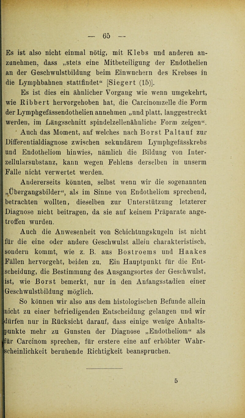 Es ist also nicht einmal nötig, mit Klebs und anderen an- zanekmen, dass „stets eine Mitbeteiligung der Endotkelien an der Geschwulstbildung beim Einwuchern des Krebses in die Lymphbaknen stattfindet“ [Siegert (15)]. Es ist dies ein ähnlicher Vorgang wie wenn umgekehrt, wie Ribbert hervorgekoben hat, die Carcinomzelle die Form der Lymphgefässendothelien annehmen „und platt, langgestreckt werden, im Längsschnitt spindelzellenähnliche Form zeigen“. Auch das Moment, auf welches nach Borst Paltauf zur Differentialdiagnose zwischen sekundärem Lymphgefässkrebs und Endotheliom hinwies, nämlich die Bildung von Inter¬ zellularsubstanz, kann wegen Fehlens derselben in unserm Falle nicht verwertet werden. Andererseits könnten, selbst wenn wir die sogenannten „Übergangsbilder“, als im Sinne von Endotheliom sprechend, betrachten wollten, dieselben zur Unterstützung letzterer Diagnose nicht beitragen, da sie auf keinem Präparate ange¬ troffen wurden. Auch die Anwesenheit von Schichtungskugeln ist nicht j für die eine oder andere Geschwulst allein charakteristisch, sondern kommt, wie z. B. aus Bostroems und Haakes Fällen hervorgeht, beiden zu. Ein Hauptpunkt für die Ent- !Scheidung, die Bestimmung des Ausgangsortes der Geschwulst, ist, wie Borst bemerkt, nur in den Anfangsstadien einer Geschwulstbildung möglich. So können wir also aus dem histologischen Befunde allein nicht zu einer befriedigenden Entscheidung gelangen und wir ; dürfen nur in Rücksicht darauf, dass einige wenige Anhalts- Eunkte mehr zu Gunsten der Diagnose „Endotheliom“ als ir Carcinom sprechen, für erstere eine auf erhöhter Wahr¬ scheinlichkeit beruhende Richtigkeit beanspruchen. 5