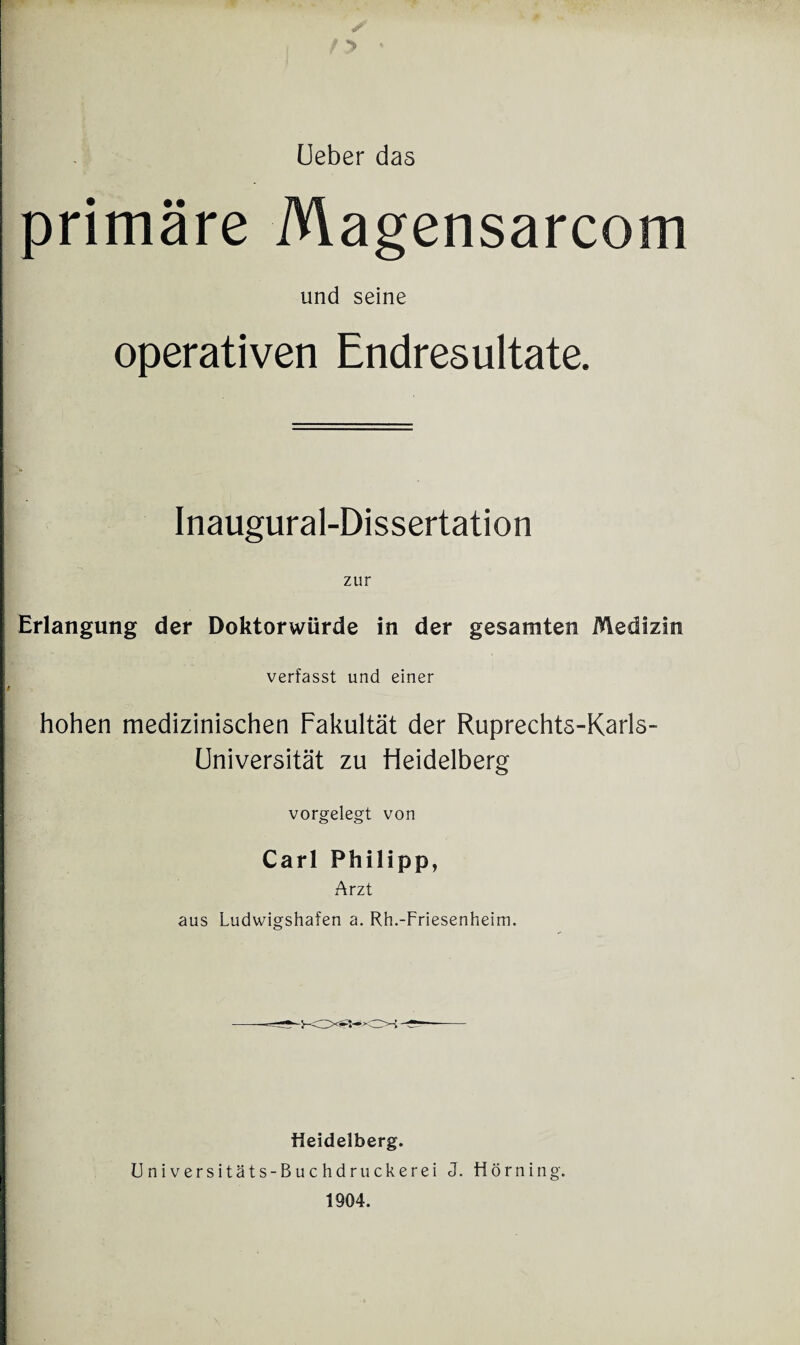 ✓’ 'y Ueber das primäre Magensarcom und seine operativen Endresultate. Inaugural-Dissertation zur Erlangung der Doktorwürde in der gesamten Medizin verfasst und einer hohen medizinischen Fakultät der Ruprechts-Karls- Universität zu Heidelberg vorgelegt von Carl Philipp, Arzt aus Ludwigshafen a. Rh.-Friesenheim. Heidelberg. Universitäts-Buchdruckerei J. fiörning. 1904.