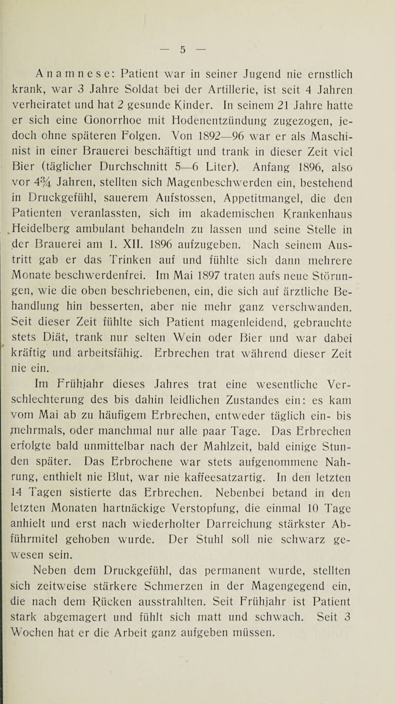 Anamnese: Patient war in seiner Jugend nie ernstlich krank, war 3 Jahre Soldat bei der Artillerie, ist seit 4 Jahren verheiratet und hat 2 gesunde Kinder. In seinem 21 Jahre hatte pr sich eine Gonorrhoe mit Hodenentzündung zugezogen, je¬ doch ohne späteren Folgen. Von 1892—96 war er als Maschi¬ nist in einer Brauerei beschäftigt und trank in dieser Zeit viel Bier (täglicher Durchschnitt 5—6 Liter). Anfang 1896, also vor 4% Jahren, stellten sich Magenbeschwerden ein, bestehend in Druckgefühl, sauerem Aufstossen, Appetitmangel, die den Patienten veranlassten, sich im akademischen Krankenhaus Heidelberg ambulant behandeln zu lassen und seine Stelle in der Brauerei am 1. XII. 1896 aufzugeben. Nach seinem Aus¬ tritt gab er das Trinken auf und fühlte sich dann mehrere Monate beschwerdenfrei. Im Mai 1897 traten aufs neue Störun¬ gen, wie die oben beschriebenen, ein, die sich auf ärztliche Be¬ handlung hin besserten, aber nie mehr ganz verschwanden. Seit dieser Zeit fühlte sich Patient magenleidend, gebrauchte stets Diät, trank nur selten Wein oder Bier und war dabei kräftig und arbeitsfähig. Erbrechen trat während dieser Zeit nie ein. Im Frühjahr dieses Jahres trat eine wesentliche Ver¬ schlechterung des bis dahin leidlichen Zustandes ein: es kam vom Mai ab zu häufigem Erbrechen, entweder täglich ein- bis juehrmals, oder manchmal nur alle paar Tage. Das Erbrechen erfolgte bald unmittelbar nach der Mahlzeit, bald einige Stun¬ den später. Das Erbrochene war stets aufgenommene Nah¬ rung, enthielt nie Blut, war nie kaffeesatzartig. In den letzten 14 d'agen sistierte das Erbrechen. Nebenbei betand in den letzten Monaten hartnäckige Verstopfung, die einmal 10 Tage anhielt und erst nach wiederholter Darreichung stärkster Ab- führmitel gehoben wurde. Der Stuhl soll nie schwarz ge¬ wesen sein. Neben dem Drnckgefühl, das permanent wurde, stellten sich zeitweise stärkere Schmerzen in der Magengegend ein, die nach dem Kücken ausstrahlten. Seit Frühjahr ist I^atient stark abgemagert und fühlt sich matt und schwach. Seit 3 Wochen hat er die Arbeit ganz aufgeben müssen.