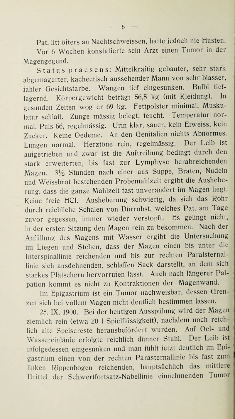 Pat. litt öfters an Nachtschweissen, hatte jedoch nie Husten. Vor 6 Wochen konstatierte sein Arzt einen Tumor in der Magengegend. Status praesens: Mittelkräftig gebauter, sehr stark abgemagerter, kachectisch aussehender Mann von sehr blasser, fahler Gesichtsfarbe. Wangen tief eingesunken. Bulbi tief¬ lagernd. Körpergewicht beträgt 56,5 kg (mit Kleidung). In gesunden Zeiten wog er 69 kg. Fettpolster minimal, Musku¬ latur schlaff. Zunge mässig belegt, feucht. Temperatur nor¬ mal, Puls 66, regelmässig. Urin klar, sauer, kein Eiweiss, kein Zucker. Keine Oedeme. An den Genitalien nichts Abnormes. Lungen normal. Herztöne rein, regelmässig. Der Leib ist aufgetrieben und zwar ist die Auftreibung bedingt durch den stark erweiterten, bis fast zur Lymphyse herabreichenden Magen. 3Y2 Stunden nach einer aus Suppe, Braten, Nudeln und Weissbrot bestehenden Probemahlzeit ergibt die Aushebe¬ rung, dass die ganze Mahlzeit fast unverändert im Magen liegt. Keine freie HCl. Ausheberung schwierig, da sich das Rohr durch reichliche Schalen von Dürrobst, welches Pat. am Tage zuvor gegessen, immer wieder verstopft. Es gelingt nicht, in der ersten Sitzung den Magen rein zu bekommen. Nach dei Anfüllung des Magens mit Wasser ergibt die Untersuchung im Liegen und Stehen, dass der Magen einen bis unter die Interspinallinie reichenden und bis zur rechten Paralsternal- linie sich ausdehnenden, schlaffen Sack darstellt, an dem sich starkes Plätschern hervorrufen lässt. Auch nach längerer Pal- pation kommt es nicht zu Kontraktionen der Magenwand. Im Epigastrium ist ein Tumor nachweisbar, dessen Gren¬ zen sich bei vollem Magen nicht deutlich bestimmen lassen. 25. IX. 1900. Bei der heutigen Ausspülung wird der Magen ziemlich rein (etwa 20 1 Spielflüssigkeit), nachdem noch reich¬ lich alte Speisereste herausbefördert wurden. Auf Oel- und Wassereinläufe erfolgte reichlich dünner Stuhl. Der Leib ist infolgedessen eingesunken und man fühlt jetzt deutlich im Epi¬ gastrium einen von der rechten Parasternallinie bis fast zum linken Rippenbogen reichenden, hauptsächlich das mittlere Drittel der Schwertfortsatz-Nabellinie einnehmenden Tumor