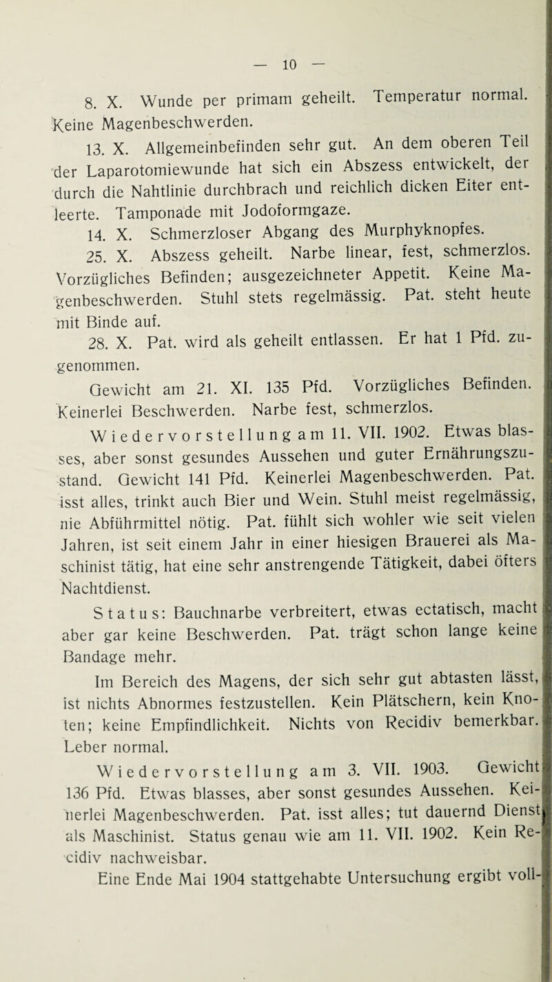 8. X. Wunde per primam geheilt. Temperatur normal. Keine Magenbeschwerden. 13. X. Allgemeinbefinden sehr gut. An dem oberen Teil der Laparotomiewunde hat sich ein Abszess entwickelt, der durch die Nahtlinie durchbrach und reichlich dicken Eiter ent¬ leerte. Tamponade mit Jodoformgaze. 14. X. Schmerzloser Abgang des Murphyknopfes. 25. X. Abszess geheilt. Narbe linear, fest, schmerzlos. Vorzügliches Befinden; ausgezeichneter Appetit. Keine Ma¬ genbeschwerden. Stuhl stets regelmässig. Pat. steht heute mit Binde auf. 28. X. Pat. wird als geheilt entlassen. Er hat 1 Pfd. zu¬ genommen. Gewicht am 21. XI. 135 Pfd. Vorzügliches Befinden. Keinerlei Beschwerden. Narbe fest, schmerzlos. Wiedervorstellung am 11. VII. 1902. Etwas blas¬ ses, aber sonst gesundes Aussehen und guter Ernährungszu¬ stand. Gewicht 141 Pfd. Keinerlei Magenbeschwerden. Pat. isst alles, trinkt auch Bier und Wein. Stuhl meist regelmässig, nie Abführmittel nötig. Pat. fühlt sich wohler wie seit vielen Jahren, ist seit einem Jahr in einer hiesigen Brauerei als Ma¬ schinist tätig, hat eine sehr anstrengende Tätigkeit, dabei öfteis Nachtdienst. Status: Bauchnarbe verbreitert, etwas ectatisch, macht aber gar keine Beschwerden. Pat. trägt schon lange keine Bandage mehr. Im Bereich des Magens, der sich sehr gut abtasten lässt, ist nichts Abnormes festzustellen. Kein Plätschern, kein Kno¬ ten; keine Empfindlichkeit. Nichts von Recidiv bemerkbar. Leber normal. Wiedervorstellung am 3. VII. 1903. Gewicht 136 Pfd. Etwas blasses, aber sonst gesundes Aussehen. Kei¬ nerlei Magenbeschwerden. Pat. isst alles; tut dauernd Dienst als Maschinist. Status genau wie am 11. VII. 1902. Kein Re¬ cidiv nachweisbar. Eine Ende Mai 1904 stattgehabte Untersuchung ergibt voll-