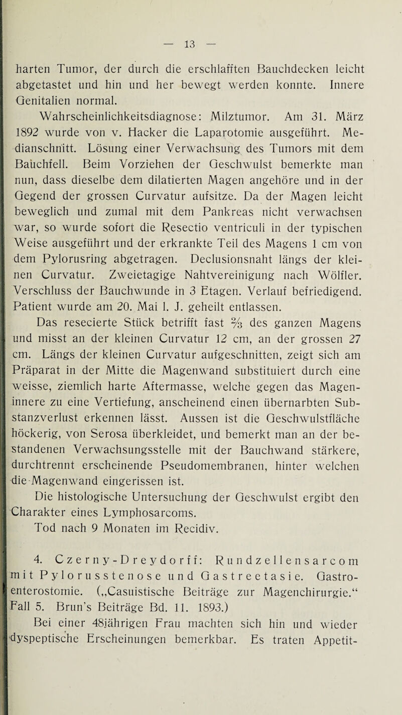 I I harten Tumor, der durch die erschlafften Bauchdecken leicht abgetastet und hin und her bewegt werden konnte. Innere Genitalien normal. I Wahrscheinlichkeitsdiagnose: Milztumor. Am 31. März 1892 wurde von v. Hacker die Laparotomie ausgeführt. Me¬ dianschnitt. Lösung einer Verwachsung des Tumors mit dem Bauchfell. Beim Vorziehen der Geschwulst bemerkte man nun, dass dieselbe dem dilatierten Magen angehöre und in der Gegend der grossen Curvatur aufsitze. Da der Magen leicht beweglich und zumal mit dem Pankreas nicht verwachsen war, so wurde sofort die Resectio ventriculi in der typischen Weise ausgeführt und der erkrankte Teil des Magens 1 cm von dem Pylorusring abgetragen. Declusionsnaht längs der klei¬ nen Curvatur. Zweietagige Nahtvereinigung nach Wölfler. Verschluss der Bauchwunde in 3 Etagen. Verlauf befriedigend. Patient wurde am 20. Mai 1. J. geheilt entlassen. Das resecierte Stück betrifft fast % des ganzen Magens I und misst an der kleinen Curvatur 12 cm, an der grossen 27 cm. Längs der kleinen Curvatur aufgeschnitten, zeigt sich am Präparat in der Mitte die Magenwand substituiert durch eine weisse, ziemlich harte Aftermasse, welche gegen das Magen¬ innere zu eine Vertiefung, anscheinend einen übernarbten Sub¬ stanzverlust erkennen lässt. Aussen ist die Geschwulstfläche höckerig, von Serosa überkleidet, und bemerkt man an der be¬ standenen Verwachsungsstelle mit der Bauchwand stärkere, durchtrennt erscheinende Pseudomembranen, hinter welchen I die Magenwand eingerissen ist. Die histologische Untersuchung der Geschwulst ergibt den I Charakter eines Lymphosarcoms. Tod nach 9 Monaten im Recidiv. 4. Czerny-Dreydorff: Rundzellensarcom jmit Pylorusstenose und Gastreetasie. Gastro- 1 enterostomie. (,,Casuistische Beiträge zur Magenchirurgie.“ | Fall 5. Brun’s Beiträge Bd. 11. 1893.) Bei einer 48jährigen Frau machten sich hin und wieder I dyspeptische Erscheinungen bemerkbar. Es traten Appetit-