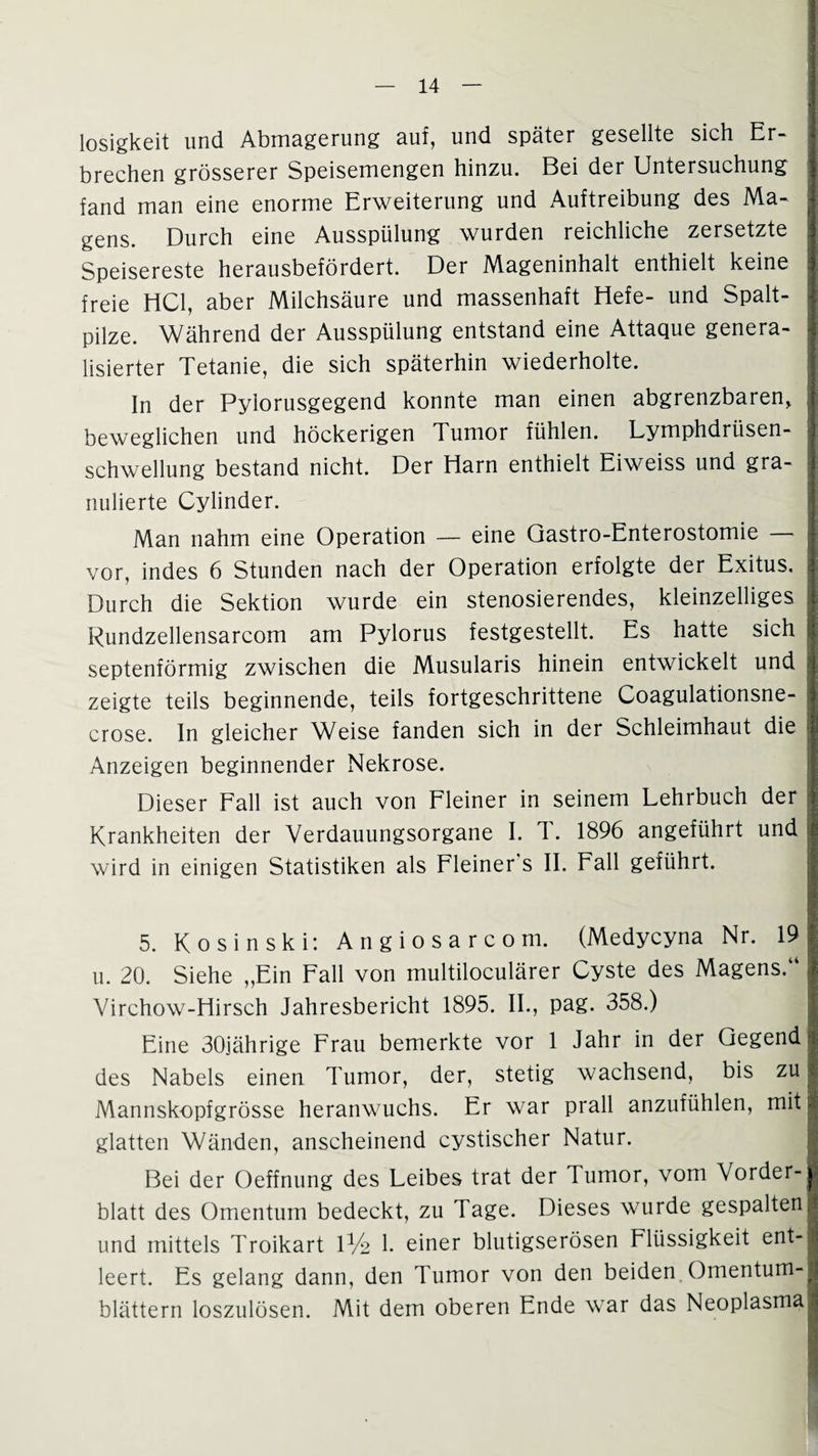 losigkeit und Abmagerung auf, und später gesellte sich Er¬ brechen grösserer Speisemengen hinzu. Bei der Untersuchung fand man eine enorme Erweiterung und Auftreibung des Ma¬ gens. Durch eine Ausspülung wurden reichliche zersetzte Speisereste herausbefördert. Der Mageninhalt enthielt keine freie HCl, aber Milchsäure und massenhaft Hefe- und Spalt¬ pilze. Während der Ausspülung entstand eine Attaque genera¬ lisierter Tetanie, die sich späterhin wiederholte. In der Pyiorusgegend konnte man einen abgrenzbaren, beweglichen und höckerigen Tumor fühlen. Lymphdrüsen- schwellung bestand nicht. Der Harn enthielt Eiweiss und gra¬ nulierte Cylinder. Man nahm eine Operation — eine Qastro-Enterostomie — ; vor, indes 6 Stunden nach der Operation erfolgte der Exitus. < Durch die Sektion wurde ein stenosierendes, kleinzelliges ; Rundzellensarcom am Pylorus festgestellt. Es hatte sich 1 septenförmig zwischen die Musularis hinein entwickelt und | zeigte teils beginnende, teils fortgeschrittene Coagulationsne- crose. In gleicher Weise fanden sich in der Schleimhaut die j Anzeigen beginnender Nekrose. Dieser Fall ist auch von Fleiner in seinem Lehrbuch der Krankheiten der Verdauungsorgane I. 1. 1896 angeführt und j wird in einigen Statistiken als Fleiner s II. Fall geführt. I 5. Kosinski: Angiosarcom. (Medycyna Nr. 191 u. 20. Siehe „Ein Fall von multiloculärer Cyste des Magens.“ I Virchow-Hirsch Jahresbericht 1895. II., pag. 358.) 1 Eine 30jährige Frau bemerkte vor 1 Jahr in der Gegend 1 des Nabels einen Tumor, der, stetig wachsend, bis zu 1 Mannskopfgrösse heranwuchs. Er war prall anzufühlen, mitl glatten Wänden, anscheinend cystischer Natur. I Bei der Oeffnung des Leibes trat der Tumor, vom Vorder- 8 blatt des Omentum bedeckt, zu Tage. Dieses wurde gespaltenI und mittels Troikart 1% 1. einer blutigserösen Flüssigkeit ent-j leert. Es gelang dann, den Tumor von den beiden Omentum-I blättern loszulösen. Mit dem oberen Ende war das Neoplasmal