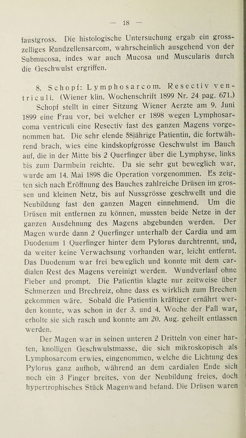 faustgross. Die histologische Untersuchung ergab ein gross- zeiliges Rundzellensarcom, wahrscheinlich ausgehend von der Submucosa, indes war auch Mucosa und Muscularis durch die Geschwulst ergriffen. 8. Schopf: Lymphosarcom. Resectiv v e n - triculi. (Wiener klin. Wochenschrift 1899 Nr. 24 pag. 671.) Schopf stellt in einer Sitzung Wiener Aerzte am 9. Juni 1899 eine Frau vor, bei welcher er 1898 wegen Lymphosar- coma ventriculi eine Resectiv fast des ganzen Magens vorge¬ nommen hat. Die sehr elende 58jährige Patientin, die fortwäh¬ rend brach, wies eine kindskopfgrosse Geschwulst im Bauch auf, die in der Mitte bis 2 Querfinger über die Lymphyse, links bis zum Darmbein reichte. Da sie sehr gut beweglich war, wurde am 14. Mai 1898 die Operation vorgenommen. Es zeig¬ ten sich nach Eröffnung des Bauches zahlreiche Drüsen im gros¬ sen und kleinen Netz, bis auf Nussgrösse geschwellt und die Neubildung fast den ganzen Magen einnehmend. Um die Drüsen mit entfernen zu können, mussten beide Netze in der ganzen Ausdehnung des Magens abgebunden werden. Der Magen wurde dann 2 Querfinger unterhalb der Cardia und am Duodenum 1 Querfinger hinter dem Pylorus durchtrennt, und, da weiter keine Verwachsung vorhanden war, leicht entfernte Das Duodenum war frei beweglich und konnte mit dem car- dialen Rest des Magens vereinigt werden. Wundverlauf ohne Fieber und prompt. Die Patientin klagte nur zeitweise über Schmerzen und Brechreiz, ohne dass es wirklich zum Brechen gekommen wäre. Sobald die Patientin kräftiger ernährt wer¬ den konnte, was schon in der 3. und 4. Woche der Fall war, erholte sie sich rasch und konnte am 20. Aug. geheilt entlassen werden. Der Magen war in seinen unteren 2 Dritteln von einer har¬ ten, knolligen Geschwulstmasse, die sich mikroskopisch als Lymphosarcom erwies, eingenommen, welche die Lichtung des Pylorus ganz aufhob, während an dem cardialen Ende sich noch ein 3 Finger breites, von der Neubildung freies, doch hypertrophisches Stück Magenwand befand. Die Drüsen waren