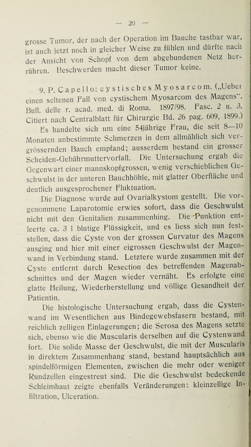grosse Tumor, der nach der Operation im Bauche tastbar war, ist auch jetzt noch in gleicher Weise zu fühlen und dürfte nach der Ansicht von Schopf von dem abgebundenen Netz her¬ rühren. Beschwerden macht dieser Tumor keine. 9. P. C a p e 11 o: cystisches Myosarcom. (,,Uebe i einen seltenen Fall von cystischem Myosarcom des Magens1’. Bull, delle r. acad. med. di Roma. 1897/98. Fase. 2 u. 3. Citiert nach Centralblatt für Chirurgie Bd. 26 pag. 609, 1899.) Es handelte sich um eine 54jährige Frau, die seit 8 10 Monaten unbestimmte Schmerzen in dem allmählich sich \ei- grössernden Bauch empfand; ausserdem bestand ein grosser Scheiden-Gebährmuttervorfall. Die Untersuchung ergab die Gegenwart einer mannskopfgrossen, wenig verschieblichen Ge¬ schwulst in der unteren Bauchhöhle, mit glatter Oberfläche und deutlich ausgesprochener Fluktuation. Die Diagnose wurde auf Ovarialkystom gestellt. Die vor¬ genommene Laparotomie erwies sofort, dass die Geschwulst nicht mit den Genitalien zusammenhing. Die Punktion ent¬ leerte ca. 3 1 blutige Flüssigkeit, und es liess sich nun fest¬ stellen, dass die Cyste von der grossen Curvatur des Magens ausging und hier mit einer eigrossen Geschwulst dei Magen¬ wand in Verbindung stand. Letztere wurde zusammen mit der Cyste entfernt durch Resection des betreffenden Magenab¬ schnittes und der Magen wieder vernäht. Es eifolgte eine glatte Eleilung, Wiederherstellung und völlige Gesundheit der Patientin. Die histologische Untersuchung ergab, dass die Cysten¬ wand im Wesentlichen aus Bindegewebsfasern bestand, mit reichlich zelligen Einlagerungen; die Serosa des Magens setzte sich, ebenso wie die Muscularis derselben auf die Cystenwand fort. Die solide Masse der Geschwulst, die mit der Muscularis in direktem Zusammenhang stand, bestand hauptsächlich aus spindelförmigen Elementen, zwischen die mehr oder weniger Rundzellen eingestreut sind. Die die Geschwulst bedeckende Schleimhaut zeigte ebenfalls Veränderungen: kleinzellige In¬ filtration, Ulceration.