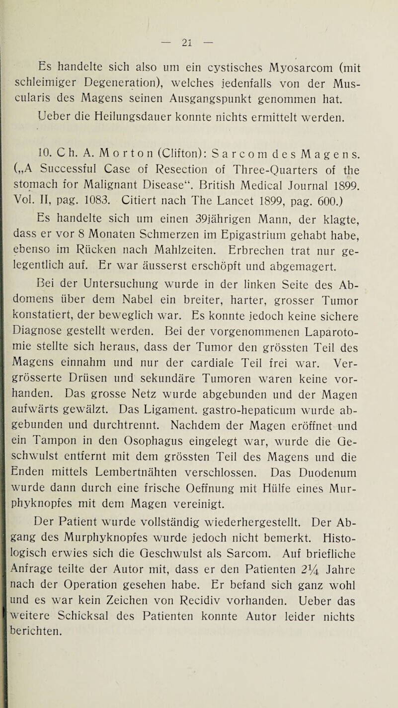 Es handelte sich also um ein cystisches Myosarcom (mit schleimiger Degeneration), welches jedenfalls von der Mus- cularis des Magens seinen Ausgangspunkt genommen hat. lieber die Heilungsdauer konnte nichts ermittelt werden. 10. C h. A. Mo rto n (Clifton): Sarcom des Magens. („A Successful Case of Resection of Three-Quarters of the stomach for Malignant Disease“. British Medical Journal 1899. Vol. II, pag. 1083. Citiert nach The Lancet 1899, pag. 600.) Es handelte sich um einen 39jährigen Mann, der klagte, dass er vor 8 Monaten Schmerzen im Epigastrium gehabt habe, ebenso im Rücken nach Mahlzeiten. Erbrechen trat nur ge¬ legentlich auf. Er war äusserst erschöpft und abgemagert. Bei der Untersuchung wurde in der linken Seite des Ab¬ domens über dem Nabel ein breiter, harter, grosser Tumor konstatiert, der beweglich war. Es konnte jedoch keine sichere Diagnose gestellt werden. Bei der vorgenommenen Laparoto¬ mie stellte sich heraus, dass der Tumor den grössten Teil des Magens einnahm und nur der cardiale Teil frei war. Ver- grösserte Drüsen und sekundäre Tumoren waren keine vor¬ handen. Das grosse Netz wurde abgebunden und der Magen aufwärts gewälzt. Das Ligament, gastro-hepaticum wurde ab¬ gebunden und durchtrennt. Nachdem der Magen eröffnet und ein Tampon in den Ösophagus eingelegt war, wurde die Ge¬ schwulst entfernt mit dem grössten Teil des Magens und die Enden mittels Lembertnähten verschlossen. Das Duodenum wurde dann durch eine frische Oeffnung mit Hülfe eines Mur¬ phyknopfes mit dem Magen vereinigt. Der Patient wurde vollständig wiederhergestellt. Der Ab¬ gang des Murphyknopfes wurde jedoch nicht bemerkt. Histo¬ logisch erwies sich die Geschwulst als Sarcom. Auf briefliche Anfrage teilte der Autor mit, dass er den Patienten 21/4 Jahre nach der Operation gesehen habe. Er befand sich ganz wohl und es war kein Zeichen von Recidiv vorhanden. Ueber das weitere Schicksal des Patienten konnte Autor leider nichts berichten.