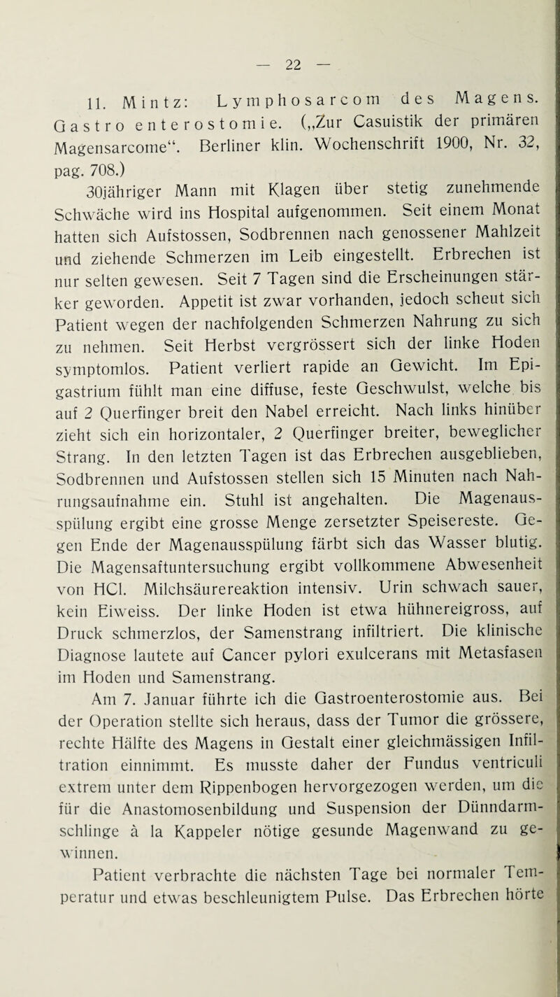 11. Mintz: Lymphosarcom des Magens. Gastro enterostomie. („Zur Casuistik der primären Magensarcome“. Berliner klin. Wochenschrift 1900, Nr. 32, pag. 708.) 30jähriger Mann mit Klagen über stetig zunehmende Schwäche wird ins Hospital aufgenommen. Seit einem Monat hatten sich Aufstossen, Sodbrennen nach genossener Mahlzeit und ziehende Schmerzen im Leib eingestellt. Erbrechen ist nur selten gewesen. Seit 7 Tagen sind die Erscheinungen stär¬ ker geworden. Appetit ist zwar vorhanden, jedoch scheut sich Patient wegen der nachfolgenden Schmerzen Nahrung zu sich zu nehmen. Seit Herbst vergrößert sich der linke Hoden symptomlos. Patient verliert rapide an Gewicht. Im Epi- gastrium fühlt man eine diffuse, feste Geschwulst, welche bis auf 2 Querfinger breit den Nabel erreicht. Nach links hinüber zieht sich ein horizontaler, 2 Querfinger breiter, beweglicher Strang. In den letzten Tagen ist das Erbrechen ausgeblieben, Sodbrennen und Aufstossen stellen sich 15 Minuten nach Nah¬ rungsaufnahme ein. Stuhl ist angehalten. Die Magenaus¬ spülung ergibt eine grosse Menge zersetzter Speisereste. Ge¬ gen Ende der Magenausspülung färbt sich das Wasser blutig. Die Magensaftuntersuchung ergibt vollkommene Abwesenheit von HCl. Milchsäurereaktion intensiv. Urin schwach sauer, kein Eiweiss. Der linke Hoden ist etwa hühnereigross, auf Druck schmerzlos, der Samenstrang infiltriert. Die klinische Diagnose lautete auf Cancer pylori exulcerans mit Metastasen im Hoden und Samenstrang. Am 7. Januar führte ich die Gastroenterostomie aus. Bei der Operation stellte sich heraus, dass der Tumor die grössere, rechte Hälfte des Magens in Gestalt einer gleichmässigen Infil¬ tration einnimmt. Es musste daher der Fundus ventriculi extrem unter dem Rippenbogen hervorgezogen werden, um die für die Anastomosenbildung und Suspension der Dünndarm¬ schlinge ä la Kappeier nötige gesunde Magenwand zu ge¬ winnen. Patient verbrachte die nächsten Tage bei normaler Tem¬ peratur und etwas beschleunigtem Pulse. Das Erbrechen hörte