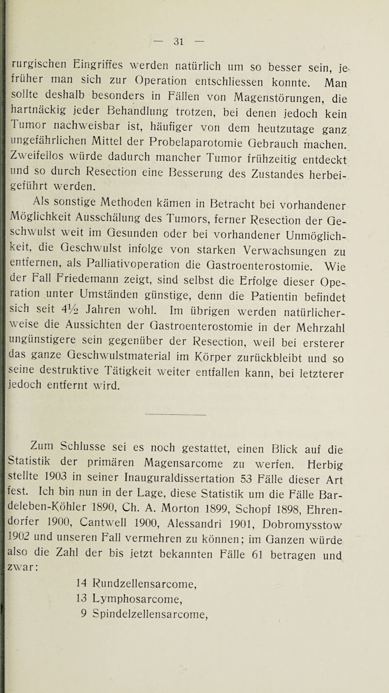 I rurgischen Eingriffes werden natürlich um so besser sein, je* I früher man sich zur Operation entschliessen konnte. Man J sollte deshalb besonders in Fällen von Magenstörungen, die I hartnäckig jeder Behandlung trotzen, bei denen jedoch kein 1 Tumor nachweisbar ist, häufiger von dem heutzutage ganz 2 ungefähi liehen Mittel der Probelaparotomie Gebrauch machen. I Zweifellos würde dadurch mancher Tumor frühzeitig entdeckt I und so durch Resection eine Besserung des Zustandes herbei- [ geführt werden. I Als sonstige Methoden kämen in Betracht bei vorhandener I Möglichkeit Ausschälung des Tumors, ferner Resection der Ge- I schwulst weit im Gesunden oder bei vorhandener Unmöglich- I keit, die Geschwulst infolge von starken Verwachsungen zu |J entfernen, als Palliativoperation die Gastroenterostomie. Wie I der Fall Friedemann zeigt, sind selbst die Erfolge dieser Ope~ | ration unter Umständen günstige, denn die Patientin befindet I sich seit 4% Jahren wohl. Im übrigen werden natürlicher- I weise die Aussichten der Gastroenterostomie in der Mehrzahl | ungünstigere sein gegenüber der Resection, weil bei ersterer iS das ganze Geschwulstmaterial im Körper zurückbleibt und so | seine destruktive Tätigkeit weiter entfallen kann, bei letzterer | jedoch entfernt wird. H H !| Zum Schlüsse sei es noch gestattet, einen Blick auf die j Statistik der primären Magensarcome zu werfen. Herbig I stellte 1903 in seiner Inauguraldissertation 53 Fälle dieser Art I fest. Ich bin nun in der Lage, diese Statistik um die Fälle Bar- I deleben-Köhler 1890, Ch. A. Morton 1899, Schopf 1898, Ehren- I dorfer 1900, Cantwell 1900, Alessandri 1901, Dobromysstow B1902 und unseren Fall vermehren zu können; im Ganzen würde I also die Zahl der bis jetzt bekannten Fälle 61 betragen und I zwar: 14 Rundzellensarcome, 13 Lymphosarcome, ' 9 Spindelzeliensarcome,