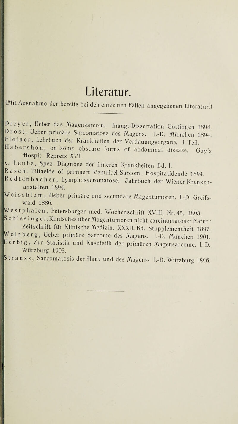 | Literatur. I (Mit Ausnahme der bereits bei den einzelnen Fällen angegebenen Literatur.) I ' »Dreyer, Ueber das Magensarcom. Inaug.-Dissertation Göttingen 1894. iDrost, Ueber primäre Sarcomatose des Magens. I.-D. München 1894. Fl ein er, Lehrbuch der Krankheiten der Verdauungsorgane. I. Teil. ■Habers hon, on some obscure forms of abdominal disease. Guy’s Hospit. Reprets XVI. |v. Leube, Spez. Diagnose der inneren Krankheiten Bd. I. ■Rasch, Tilfaelde of primaert Ventricel-Sarcom. Hospitatidende 1894. ■Redtenbacher, Lymphosacromatose. Jahrbuch der Wiener Kranken¬ anstalten 1894. IWeissblum, Ueber primäre und secundäre Magentumoren. I.-D. Greifs¬ wald 1886. fVestphalen, Petersburger med. Wochenschrift XVIII, Nr. 45, 1893. ■Schlesinger, Klinisches über Magentumoren nicht carcinomatoser Natur : Zeitschrift für Klinische Medizin. XXXII. Bd. Stupplementheft 1897. JVeinberg, Ueber primäre Sarcome des Magens. I.-D. München 1901. [Herbig, Zur Statistik und Kasuistik der primären Magensarcome. I.-D. Würzburg 1903. iS t r a u s s , Sarcomatosis der Haut und des Magens. I.-D. Würzburg 1896. I