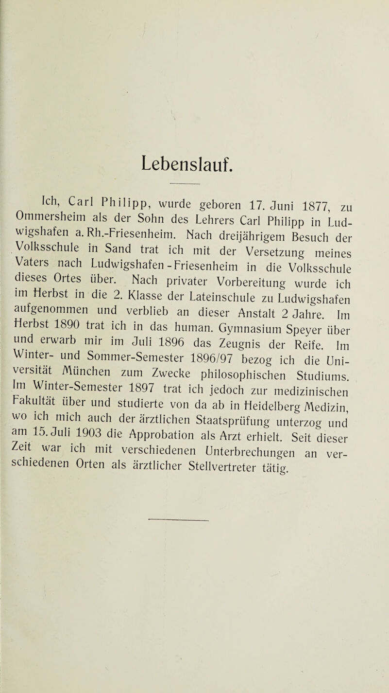 Lebenslauf. Ich, Carl Philipp, wurde geboren 17. Juni 1877, zu Ommersheim als der Sohn des Lehrers Carl Philipp in Lud¬ wigshafen a. Rh.-Friesenheim. Nach dreijährigem Besuch der Volksschule in Sand trat ich mit der Versetzung meines Vaters nach Ludwigshafen-Friesenheim in die Volksschule dieses Ortes über. Nach privater Vorbereitung wurde ich im Herbst in die 2. Klasse der Lateinschule zu Ludwigshafen aufgenommen und verblieb an dieser Anstalt 2 Jahre. Im Hei bst 1890 trat ich in das human. Gymnasium Speyer über und erwarb mir im Juli 1896 das Zeugnis der Reife. Im Winter- und Sommer-Semester 1896/97 bezog ich die Uni¬ versität München zum Zwecke philosophischen Studiums. Im Winter-Semester 1897 trat ich jedoch zur medizinischen Fakultät über und studierte von da ab in Heidelberg Medizin, wo ich mich auch der ärztlichen Staatsprüfung unterzog und am 15. Juli 1903 die Approbation als Arzt erhielt. Seit dieser Zeit war ich mit verschiedenen Unterbrechungen an ver¬ schiedenen Orten als ärztlicher Stellvertreter tätig.