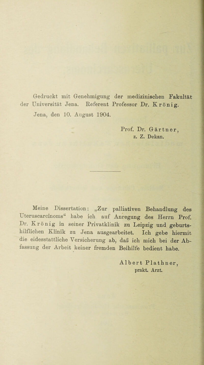 Gedruckt mit Genehmigung der medizinischen Fakultät der Universität Jena. Referent Professor Dr. Krönig. Jena, den 10. August 1904. Prof. Dr. Gärtner, z. Z. Dekan. Meine Dissertation: „Zur palliativen Behandlung des Uteruscarcinoms“ habe ich auf Anregung des Herrn Prof. Dr. Krönig in seiner Privatklinik zu Leipzig und geburts¬ hilflichen Klinik zu Jena ausgearbeitet. Ich gebe hiermit die eidesstattliche Versicherung ab, daß ich mich bei der Ab¬ fassung der Arbeit keiner fremden Beihilfe bedient habe. Albert Plathner, prakt. Arzt.