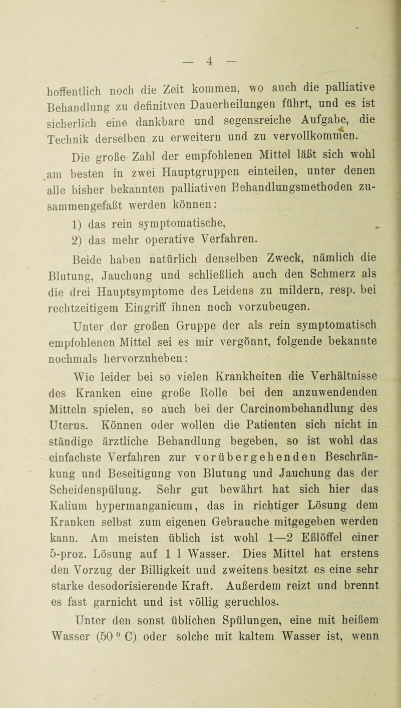 hoffentlich noch die Zeit kommen, wo auch die palliative Behandlung zu definitven Dauerheilungen führt, und es ist sicherlich eine dankbare und segensreiche Aufgabe, die Technik derselben zu erweitern und zu vervollkommen. Die große Zahl der empfohlenen Mittel läßt sich wohl am besten in zwei Hauptgruppen einteilen, unter denen alle bisher bekannten palliativen Behandlungsmethoden zu¬ sammengefaßt werden können: 1) das rein symptomatische, 2) das mehr operative Verfahren. Beide haben natürlich denselben Zweck, nämlich die Blutung, Jauchung und schließlich auch den Schmerz als die drei Hauptsymptome des Leidens zu mildern, resp. bei rechtzeitigem Eingriff ihnen noch vorzubeugen. Unter der großen Gruppe der als rein symptomatisch empfohlenen Mittel sei es mir vergönnt, folgende bekannte nochmals hervorzuheben: Wie leider bei so vielen Krankheiten die Verhältnisse des Kranken eine große Rolle bei den anzuwendenden Mitteln spielen, so auch bei der Carcinombehandlung des Uterus. Können oder wollen die Patienten sich nicht in ständige ärztliche Behandlung begeben, so ist wohl das einfachste Verfahren zur vorübergehenden Beschrän¬ kung und Beseitigung von Blutung und Jauchung das der Scheidenspülung. Sehr gut bewährt hat sich hier das Kalium hypermanganicum, das in richtiger Lösung dem Kranken selbst zum eigenen Gebrauche mitgegeben werden kann. Am meisten üblich ist wohl 1—2 Eßlöffel einer 5-proz. Lösung auf 1 1 Wasser. Dies Mittel hat erstens den Vorzug der Billigkeit und zweitens besitzt es eine sehr starke desodorisierende Kraft. Außerdem reizt und brennt es fast garnicht und ist völlig geruchlos. Unter den sonst üblichen Spülungen, eine mit heißem Wasser (50 0 C) oder solche mit kaltem Wasser ist, wenn