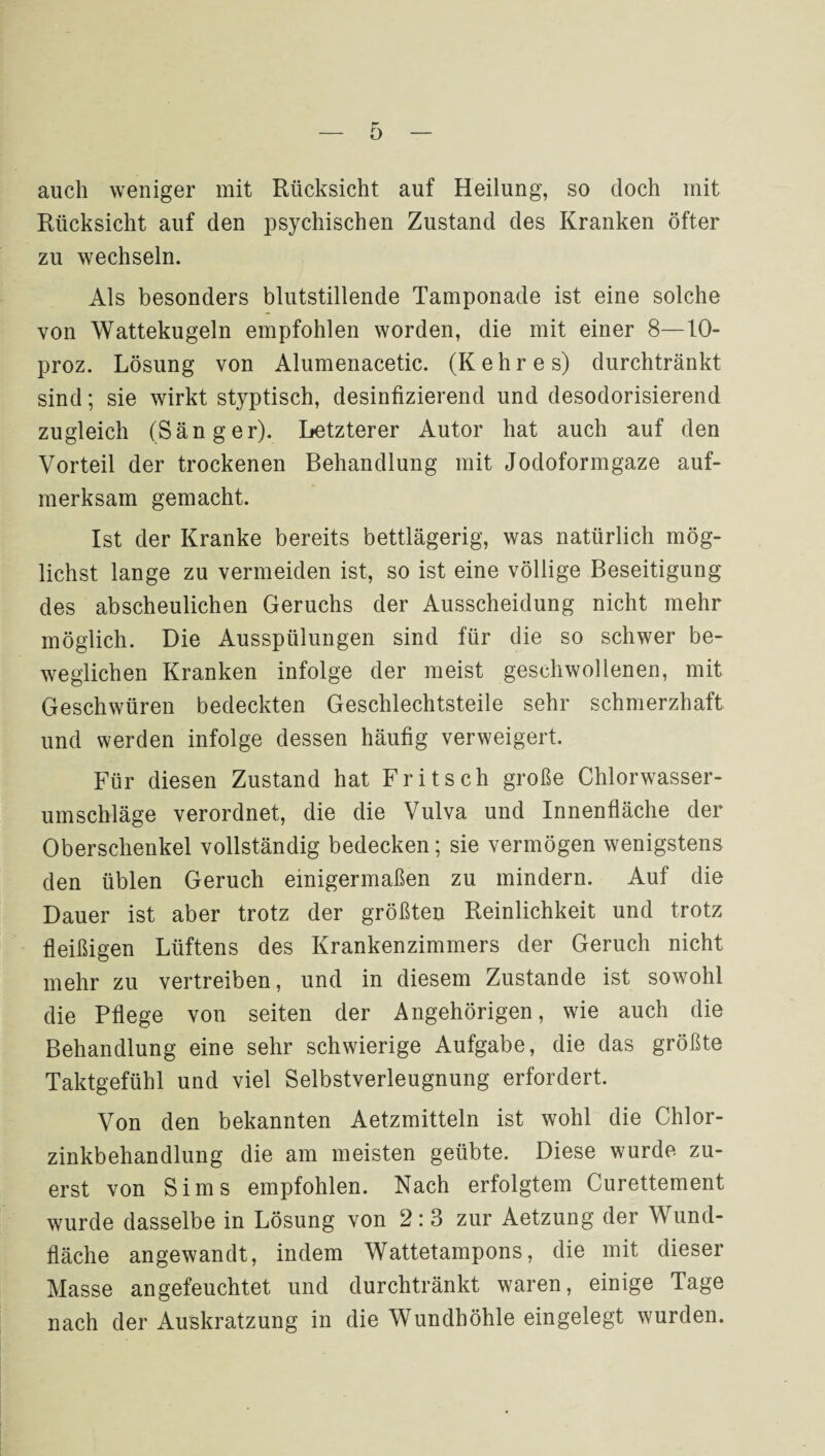 0 auch weniger mit Rücksicht auf Heilung, so doch mit Rücksicht auf den psychischen Zustand des Kranken öfter zu wechseln. Als besonders blutstillende Tamponade ist eine solche von Wattekugeln empfohlen worden, die mit einer 8-10- proz. Lösung von Alumenacetic. (K e h r e s) durchtränkt sind; sie wirkt styptisch, desinfizierend und desodorisierend zugleich (Sänger). Letzterer Autor hat auch auf den Vorteil der trockenen Behandlung mit Jodoformgaze auf¬ merksam gemacht. Ist der Kranke bereits bettlägerig, was natürlich mög¬ lichst lange zu vermeiden ist, so ist eine völlige Beseitigung des abscheulichen Geruchs der Ausscheidung nicht mehr möglich. Die Ausspülungen sind für die so schwer be¬ weglichen Kranken infolge der meist geschwollenen, mit Geschwüren bedeckten Geschlechtsteile sehr schmerzhaft und werden infolge dessen häufig verweigert. Für diesen Zustand hat Fritsch große Chlorwasser- umschläge verordnet, die die Vulva und Innenfläche der Oberschenkel vollständig bedecken; sie vermögen wenigstens den üblen Geruch einigermaßen zu mindern. Auf die Dauer ist aber trotz der größten Reinlichkeit und trotz fleißigen Lüftens des Krankenzimmers der Geruch nicht mehr zu vertreiben, und in diesem Zustande ist sowohl die Pflege von seiten der Angehörigen, wie auch die Behandlung eine sehr schwierige Aufgabe, die das größte Taktgefühl und viel Selbstverleugnung erfordert. Von den bekannten Aetzmitteln ist wohl die Chlor¬ zinkbehandlung die am meisten geübte. Diese wurde zu¬ erst von Sims empfohlen. Nach erfolgtem Curettement wurde dasselbe in Lösung von 2:3 zur Aetzung der Wund¬ fläche angewandt, indem Wattetampons, die mit dieser Masse angefeuchtet und durchtränkt waren, einige Tage nach der Auskratzung in die Wundhöhle eingelegt wurden.