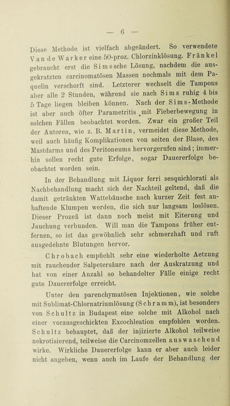 Diese Methode ist vielfach abgeänclert. So verwendete VandeWarker eine 50-proz. Chlorzinklösung. Frankel gebraucht erst die Sims sehe Lösung, nachdem die aus¬ gekratzten carcinomatösen Massen nochmals mit dem Pa- quelin verschorft sind. Letzterer wechselt die Tampons aber alle 2 Stunden, während sie nach Sims ruhig 4 bis 5 Tage liegen bleiben können. Nach der Sims-Methode ist aber auch öfter Parametritis .mit Fieberbewegung in solchen Fällen beobachtet worden. Zwar ein großer Teil der Autoren, wie z. B. Martin, vermeidet diese Methode, weil auch häufig Komplikationen von seiten der Blase, des Mastdarms und des Peritoneums hervorgerufen sind; immer¬ hin sollen recht gute Erfolge, sogar Dauererfolge be¬ obachtet worden sein. In der Behandlung mit Liquor ferri sesquichlorati als Nachbehandlung macht sich der Nachteil geltend, daß die damit getränkten Wattebäusche nach kurzer Zeit fest an¬ haftende Klumpen werden, die sich nur langsam loslösen. Dieser Prozeß ist dann noch meist mit Eiterung und Jauchung verbunden. Will man die Tampons früher ent¬ fernen, so ist das gewöhnlich sehr schmerzhaft und ruft ausgedehnte Blutungen hervor. Chrobach empfiehlt sehr eine wiederholte Aetzung mit rauchender Salpetersäure nach der Auskratzung und hat von einer Anzahl so behandelter Fälle einige recht gute Dauererfolge erreicht. Unter den parenchymatösen Injektionen, wie solche mit Sublimat-Chlornatriumlösung (Schram m), ist besonders von Schultz in Budapest eine solche mit Alkohol nach einer vorausgeschickten Excochleation empfohlen worden. Schultz behauptet, daß der injizierte Alkohol teilweise nekrotisierend, teilweise die Carcinomzellen auswaschend wirke. Wirkliche Dauererfolge kann er aber auch leider nicht angeben, wenn auch im Laufe der Behandlung der