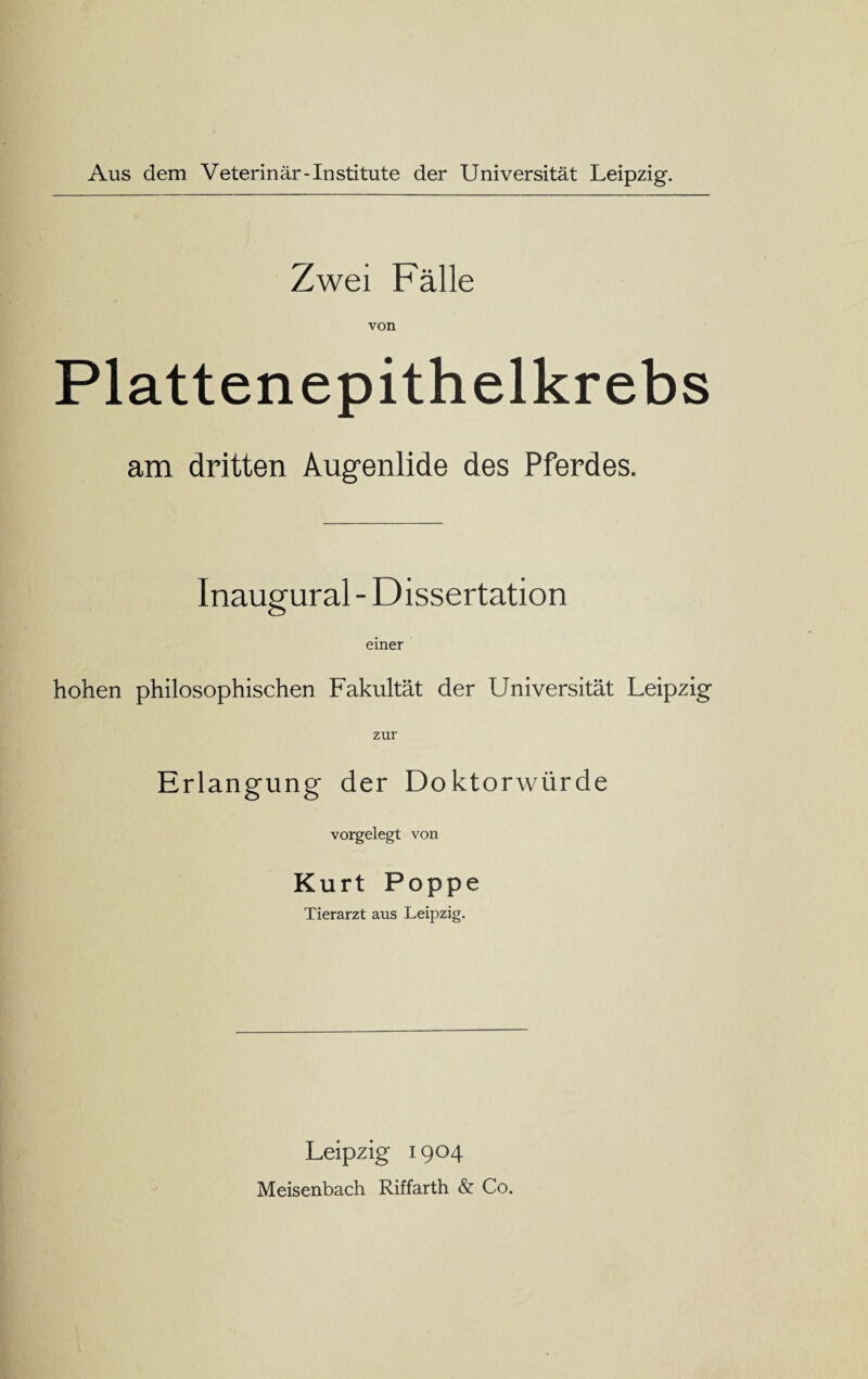 Aus dem Veterinär-Institute der Universität Leipzig. Zwei Fälle von Plattenepithelkrebs am dritten Augenlide des Pferdes. Inaugural - Dissertation einer hohen philosophischen Fakultät der Universität Leipzig zur Erlangung der Doktorwürde vorgelegt von Kurt Poppe Tierarzt aus Leipzig. Leipzig 1904 Meisenbach Riffarth & Co.