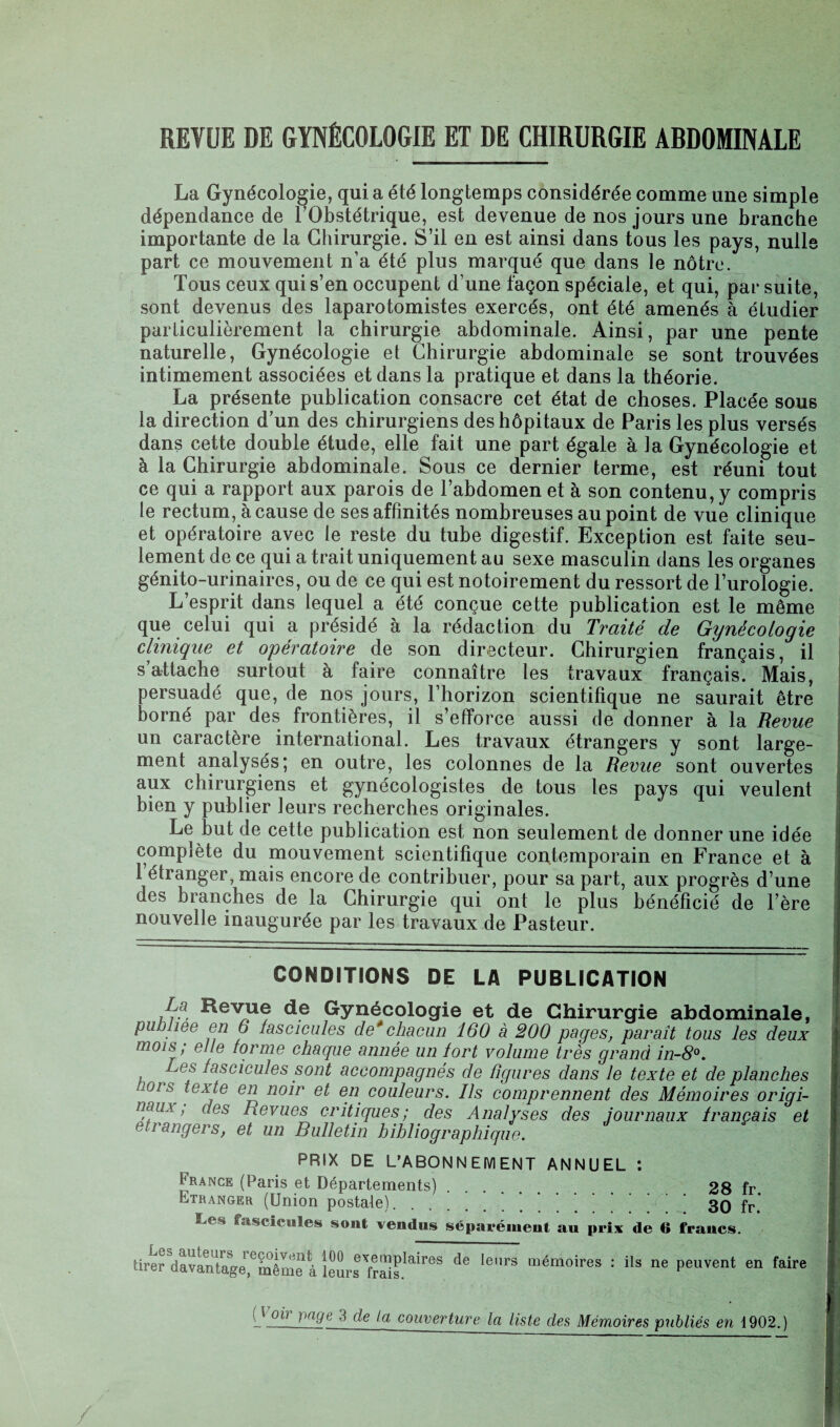 REVUE DE GYNÉCOLOGIE ET DE CHIRURGIE ABDOMINALE La Gynécologie, qui a été longtemps considérée comme une simple dépendance de l'Obstétrique, est devenue de nos jours une branche importante de la Chirurgie. S’il en est ainsi dans tous les pays, nulle part ce mouvement n’a été plus marqué que dans le nôtre. Tous ceux qui s’en occupent d’une façon spéciale, et qui, par suite, sont devenus des laparotomistes exercés, ont été amenés à étudier particulièrement la chirurgie abdominale. Ainsi, par une pente naturelle, Gynécologie et Chirurgie abdominale se sont trouvées intimement associées et dans la pratique et dans la théorie. La présente publication consacre cet état de choses. Placée sous la direction d’un des chirurgiens des hôpitaux de Paris les plus versés dans cette double étude, elle fait une part égale à la Gynécologie et à la Chirurgie abdominale. Sous ce dernier terme, est réuni tout ce qui a rapport aux parois de l’abdomen et à son contenu, y compris le rectum, à cause de ses affinités nombreuses au point de vue clinique et opératoire avec le reste du tube digestif. Exception est faite seu¬ lement de ce qui a trait uniquement au sexe masculin dans les organes génito-urinaires, ou de ce qui est notoirement du ressort de l’urologie. L’esprit dans lequel a été conçue cette publication est le même que celui qui a présidé à la rédaction du Traité de Gynécologie clinique et opératoire de son directeur. Chirurgien français, il s’attache surtout à faire connaître les travaux français. Mais, persuadé que, de nos jours, l’horizon scientifique ne saurait être borné par des frontières, il s’efforce aussi de donner à la Revue un caractère international. Les travaux étrangers y sont large¬ ment analysés; en outre, les colonnes de la Revue sont ouvertes aux chirurgiens et gynécologistes de tous les pays qui veulent bien y publier leurs recherches originales. Le but de cette publication est non seulement de donner une idée complète du mouvement scientifique contemporain en France et à 1 étranger, mais encore de contribuer, pour sa part, aux progrès d’une des branches de la Chirurgie qui ont le plus bénéficié de l’ère nouvelle inaugurée par les travaux de Pasteur. CONDITIONS DE LA PUBLICATION La Revue de Gynécologie et de Chirurgie abdominale, publiée en 6 fascicules de'chacun 160 à 200 pages, paraît tous les deux mois; elle forme chaque année un lort volume très grand in-8°. Les fascicules sont accompagnés de figures dans le texte et de planches ors iexje 6n noir et en couleurs. Ils comprennent des Mémoires origi¬ naux, des Revues critiques; des Analyses des journaux français et etrangers, et un Bulletin bibliographique. PRIX DE L’ABONNEMENT ANNUEL : France (Paris et Départements). 28 fr Etranger (Union postale). ..30 fr* Les fascicules sont vendus séparément au prix de 6 francs. tire? davantage,“même à îêSrTfrïïs!^ d* le” “émoires : ils ne Pavent en faire ( t oh }>nye 3 de Ig couverture la liste des Mémoires publiés en 1902.)