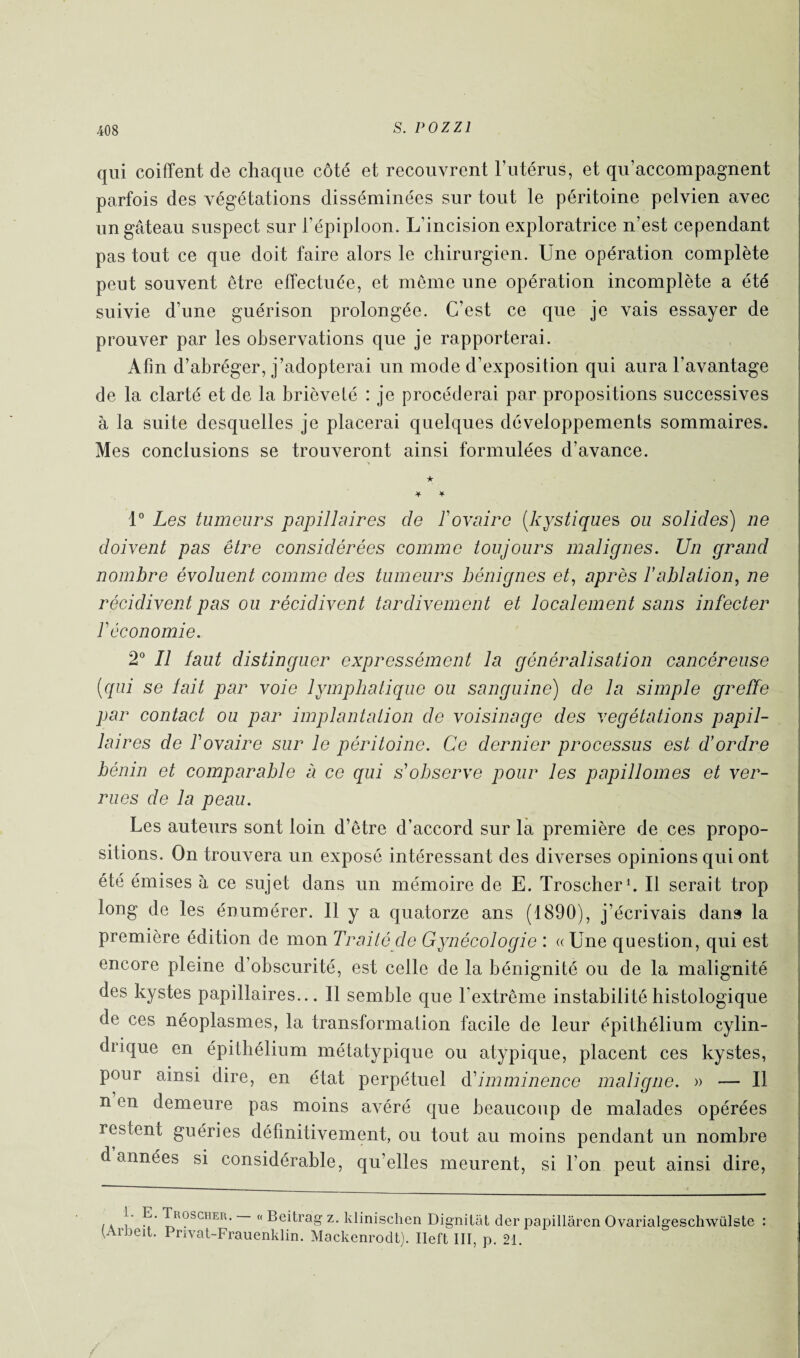 qui coiffent de chaque côté et recouvrent l’utérus, et qu’accompagnent parfois des végétations disséminées sur tout le péritoine pelvien avec un gâteau suspect sur l’épiploon. L’incision exploratrice n’est cependant pas tout ce que doit faire alors le chirurgien. Une opération complète peut souvent être effectuée, et même une opération incomplète a été suivie d’une guérison prolongée. C’est ce que je vais essayer de prouver par les observations que je rapporterai. Afin d’abréger, j’adopterai un mode d’exposition qui aura l’avantage de la clarté et de la brièveté : je procéderai par propositions successives à la suite desquelles je placerai quelques développements sommaires. Mes conclusions se trouveront ainsi formulées d’avance. ★ ¥ * 1° Les tumeurs papillaires de F ovaire (kystiques ou solides) ne doivent pas être considérées comme toujours malignes. Un grand nombre évoluent comme des tumeurs bénignes et, après l’ablation, ne récidivent pas ou récidivent tardivement et localement sans infecter F économie. 2° Il faut distinguer expressément la généralisation cancéreuse (qui se fait par voie lymphatique ou sanguine) de la simple greffe par contact ou par implantation de voisinage des végétations papil¬ laires de Fovaire sur le péritoine. Ce dernier processus est d’ordre bénin et comparable a ce qui s’observe pour les papillomes et ver¬ rues de la peau. Les auteurs sont loin d’être d’accord sur la première de ces propo¬ sitions. On trouvera un expose intéressant des diverses opinions qui ont été émises à ce sujet dans un mémoire de E. Troscher1. Il serait trop long de les énumérer. 11 y a quatorze ans (1890), j’écrivais dans la première édition de mon Traité de Gynécologie : « Une question, qui est encore pleine d’obscurité, est celle de la bénignité ou de la malignité des kystes papillaires... Il semble que l’extrême instabilité histologique de ces néoplasmes, la transformation facile de leur épithélium cylin¬ drique en épithélium métatypique ou atypique, placent ces kystes, pour ainsi dire, en état perpétuel d'imminence maligne. » — Il n en demeure pas moins avéré que beaucoup de malades opérées restent guéries définitivement, ou tout au moins pendant un nombre d années si considérable, qu’elles meurent, si Ton peut ainsi dire, i k ! u Troscher. « Beitrag z. klinischen Dignilât der papillâren Ovarialgeschwülste : (Arbeit. Privat-Frauenklin. Mackenrodt). Ileft III, p. 21.