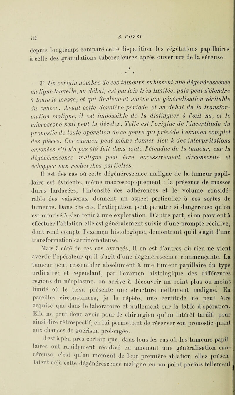 depuis longtemps comparé cette disparition des végétations papillaires à celle des granulations tuberculeuses après ouverture de la séreuse. + * 3° Un certain nombre de ces tumeurs subissent une dégénérescence maligne laquelle, au début, est parfois très limitée, puis peut s'étendre à toute la masse, et qui finalement amène une généralisation véritable du cancer. Avant cette dernière période et au début de la transfor¬ mation maligne, il est impossible de la distinguer à l'œil nu, et le microscope seul peut la déceler. Telle est T origine de T incertitude du pronostic de toute opération de ce genre qui précède l'examen complet des pièces. Cet examen peut même donner lieu à des interprétations erronées s'il n'a pas été fait dans toute l'étendue de la tumeur, car la dégénérescence maligne peut être excessivement circonscrite et échapper aux recherches partielles. Il est des cas où cette dégénérescence maligne de la tumeur papil¬ laire est évidente, même macroscopiquement : la présence de masses dures lardacées, l’intensité des adhérences et le volume considé¬ rable des vaisseaux donnent un aspect particulier à ces sortes de tumeurs. Dans ces cas, l’extirpation peut paraître si dangereuse qu’on est autorisé à s’en tenir à une exploration. D’autre part, si on parvient à effectuer l’ablation elle est généralement suivie d'une prompte récidive, dont rend compte l’examen histologique, démontrant qu’il s’agit d’une transformation carcinomateuse. Mais à côté de ces cas avancés, il en est d’autres où rien ne vient avertir l’opérateur qu’il s’agit d’une dégénérescence commençante. La tumeur peut ressembler absolument à une tumeur papillaire du type ordinaire; et cependant, par l’examen histologique des différentes régions du néoplasme, on arrive à découvrir un point plus ou moins limité où le tissu présente une structure nettement maligne. En pareilles circonstances, je le répète, une certitude ne peut être acquise que dans le laboratoire et nullement sur la table d’opération. Elle ne peut donc avoir pour le chirurgien qu'un intérêt tardif, pour ainsi dire rétrospectif, en lui permettant de réserver son pronostic quant aux chances de guérison prolongée. 11 est à peu près certain que, dans tous les cas où des tumeurs papil laires ont rapidement récidivé en amenant une généralisation can¬ céreuse, c est qu’au moment de leur première ablation elles présen¬ taient déjà cette dégénérescence maligne en un point parfois tellement