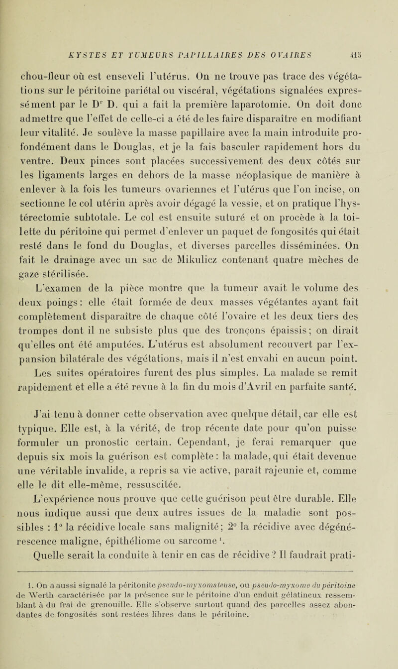 chou-fleur où est enseveli l’utérus. On ne trouve pas trace des végéta¬ tions sur le péritoine pariétal ou viscéral, végétations signalées expres¬ sément par le Dr D. qui a fait la première laparotomie. On doit donc admettre que l’effet de celle-ci a été de les faire disparaître en modifiant leur vitalité. Je soulève la masse papillaire avec la main introduite pro¬ fondément dans le Douglas, et je la fais basculer rapidement hors du ventre. Deux pinces sont placées successivement des deux côtés sur les ligaments larges en dehors de la masse néoplasique de manière à enlever à la fois les tumeurs ovariennes et l’utérus que l’on incise, on sectionne le col utérin après avoir dégagé la vessie, et on pratique l’hys- térectomie subtotale. Le col est ensuite suturé et on procède à la toi¬ lette du péritoine qui permet d’enlever un paquet de fongosités qui était resté dans le fond du Douglas, et diverses parcelles disséminées. On fait le drainage avec un sac de Mikulicz contenant quatre mèches de gaze stérilisée. L'examen de la pièce montre que la tumeur avait le volume des deux poings : elle était formée de deux masses végétantes ayant fait complètement disparaître de chaque côté l’ovaire et les deux tiers des trompes dont il ne subsiste plus que des tronçons épaissis; on dirait qu’elles ont été amputées. L’utérus est absolument recouvert par l’ex¬ pansion bilatérale des végétations, mais il n’est envahi en aucun point. Les suites opératoires furent des plus simples. La malade se remit rapidement et elle a été revue à la lin du mois d’Avril en parfaite santé. J’ai tenu à donner cette observation avec quelque détail, car elle est typique. Elle est, à la vérité, de trop récente date pour qu’on puisse formuler un pronostic certain. Cependant, je ferai remarquer que depuis six mois la guérison est complète: la malade, qui était devenue une véritable invalide, a repris sa vie active, paraît rajeunie et, comme elle le dit elle-même, ressuscitée. L’expérience nous prouve que cette guérison peut être durable. Elle nous indique aussi que deux autres issues de la maladie sont pos¬ sibles : 1° la récidive locale sans malignité; 2° la récidive avec dégéné¬ rescence maligne, épithéliome ou sarcome 1 * * 4. Quelle serait la conduite à tenir en cas de récidive ? Il faudrait prati- 1. On a aussi signalé la péritonitepseudo-myxomateuse, ou pseudo-myxome du péritoine de Werlh caractérisée par la présence sur le péritoine d’un enduit gélatineux ressem¬ blant à du frai de grenouille. Elle s’observe surtout quand des parcelles assez abon¬ dantes de fongosités sont restées libres dans le péritoine.