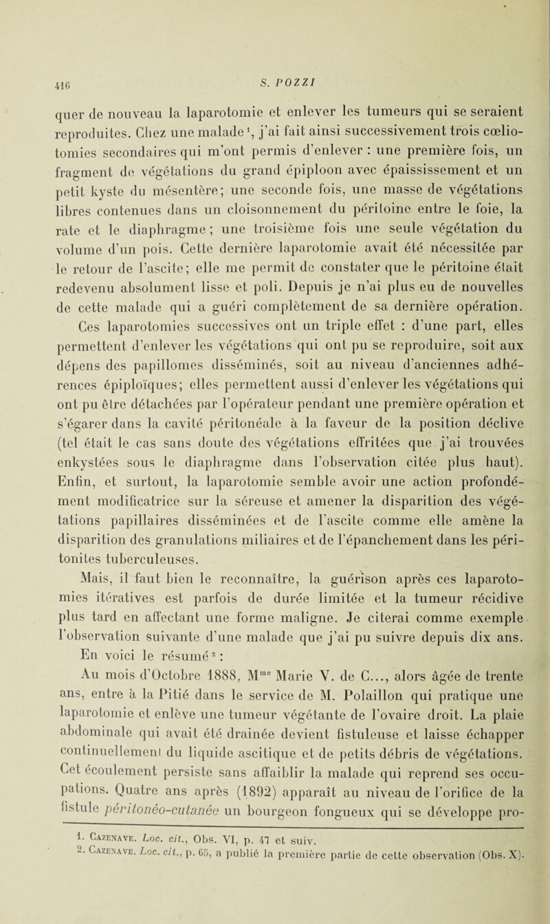 quer de nouveau la laparotomie et enlever les tumeurs qui se seraient reproduites. Chez une malade1, j’ai fait ainsi successivement trois cœlio¬ tomies secondaires qui m’ont permis d’enlever : une première fois, un fragment de végétations du grand épiploon avec épaississement et un petit kyste du mésentère; une seconde fois, une masse de végétations libres contenues dans un cloisonnement du péritoine entre le foie, la rate et le diaphragme ; une troisième fois une seule végétation du volume d’un pois. Cette dernière laparotomie avait été nécessitée par le retour de l’ascite; elle me permit de constater que le péritoine était redevenu absolument lisse et poli. Depuis je n’ai plus eu de nouvelles de cette malade qui a guéri complètement de sa dernière opération. Ces laparotomies successives ont un triple effet : d’une part, elles permettent d’enlever les végétations qui ont pu se reproduire, soit aux dépens des papillomes disséminés, soit au niveau d’anciennes adhé¬ rences épiploïques; elles permettent aussi d’enlever les végétations qui ont pu être détachées par l'opérateur pendant une première opération et s’égarer dans la cavité péritonéale à la faveur de la position déclive (tel était le cas sans doute des végétations effritées que j’ai trouvées enkystées sous le diaphragme dans l’observation citée plus haut). Enfin, et surtout, la laparotomie semble avoir une action profondé¬ ment modificatrice sur la séreuse et amener la disparition des végé¬ tations papillaires disséminées et de l’ascite comme elle amène la disparition des granulations miliaires et de l’épanchement dans les péri¬ tonites tuberculeuses. Mais, il faut bien le reconnaître, la guérison après ces laparoto¬ mies itératives est parfois de durée limitée et la tumeur récidive plus tard en affectant une forme maligne. Je citerai comme exemple l’observation suivante d’une malade que j’ai pu suivre depuis dix ans. En voici le résumé2 : Au mois d’Oetobre 1888, Mme Marie Y. de C..., alors âgée de trente ans, entre à la Pitié dans le service de M. Polaillon qui pratique une laparotomie et enlève une tumeur végétante de l’ovaire droit. La plaie abdominale qui avait été drainée devient fistuleuse et laisse échapper continuellemeni du liquide ascitique et de petits débris de végétations. Cet écoulement persiste sans affaiblir la malade qui reprend ses occu¬ pations. Quatre ans après (1892) apparaît au niveau de l’orifice de la fistule péritonéo-cutanée un bourgeon fongueux qui se développe pro- 1. Cazenave. Loc. cil., Obs. VI, p. 47 et suiv. Cazesave. Loc. cil., p. 66, a publié la première partie de cette observation (Obs. X).