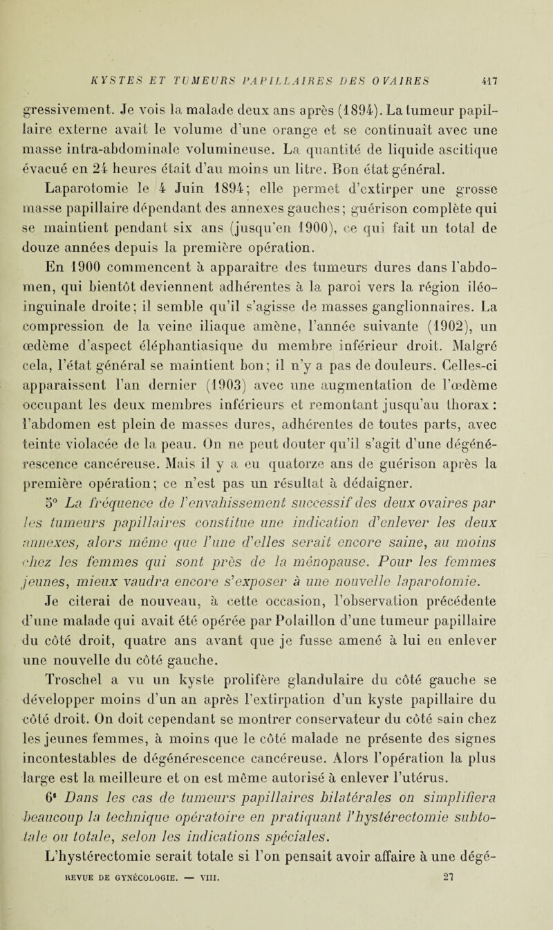 gressivement. Je vois la malade deux ans après (1894). La tumeur papil¬ laire externe avait le volume d’une orange et se continuait avec une masse intra-abdominale volumineuse. La quantité de liquide ascitique évacué en 24 heures était d’au moins un litre. Bon état général. Laparotomie le 4 Juin 1894; elle permet d’extirper une grosse masse papillaire dépendant des annexes gauches; guérison complète qui se maintient pendant six ans (jusqu’en 1900), ce qui fait un total de douze années depuis la première opération. En 1900 commencent à apparaître des tumeurs dures dans l’abdo¬ men, qui bientôt deviennent adhérentes à la paroi vers la région iléo- inguinale droite; il semble qu’il s’agisse de masses ganglionnaires. La compression de la veine iliaque amène, l’année suivante (1902), un œdème d’aspect éléphantiasique du membre inférieur droit. Malgré cela, l’état général se maintient bon; il n’y a pas de douleurs. Celles-ci apparaissent l’an dernier (1903) avec une augmentation de l’œdème occupant les deux membres inférieurs et remontant jusqu’au thorax: l’abdomen est plein de masses dures, adhérentes de toutes parts, avec teinte violacée de la peau. On ne peut douter qu’il s’agit d’une dégéné¬ rescence cancéreuse. Mais il y a eu quatorze ans de guérison après la première opération; ce n’est pas un résulta! à dédaigner. o° La fréquence de F envahissement successif des deux ovaires par les tumeurs papillaires constitue une indication d'enlever les deux annexes, alors même que Finie d'elles serait encore saine, au moins chez les femmes qui sont près de la ménopause. Pour les femmes jeunes, mieux vaudra encore s'exposer à une nouvelle laparotomie. Je citerai de nouveau, à cette occasion, l’observation précédente d’une malade qui avait été opérée par Polaillon d’une tumeur papillaire du côté droit, quatre ans avant que je fusse amené à lui en enlever une nouvelle du côté gauche. Troschel a vu un kyste prolifère glandulaire du côté gauche se développer moins d’un an après l’extirpation d’un kyste papillaire du côté droit. On doit cependant se montrer conservateur du côté sain chez les jeunes femmes, à moins que le côté malade ne présente des signes incontestables de dégénérescence cancéreuse. Alors l’opération la plus large est la meilleure et on est meme autorisé à enlever l’utérus. 6® Dans les cas de tumeurs papillaires bilatérales on simplifiera beaucoup la technique opératoire en pratiquant F hystérectomie subto¬ tale ou totale, selon les indications spéciales. L’hystérectomie serait totale si l’on pensait avoir affaire à une dégé- REYUE DE GYNÉCOLOGIE. — VIII. 27