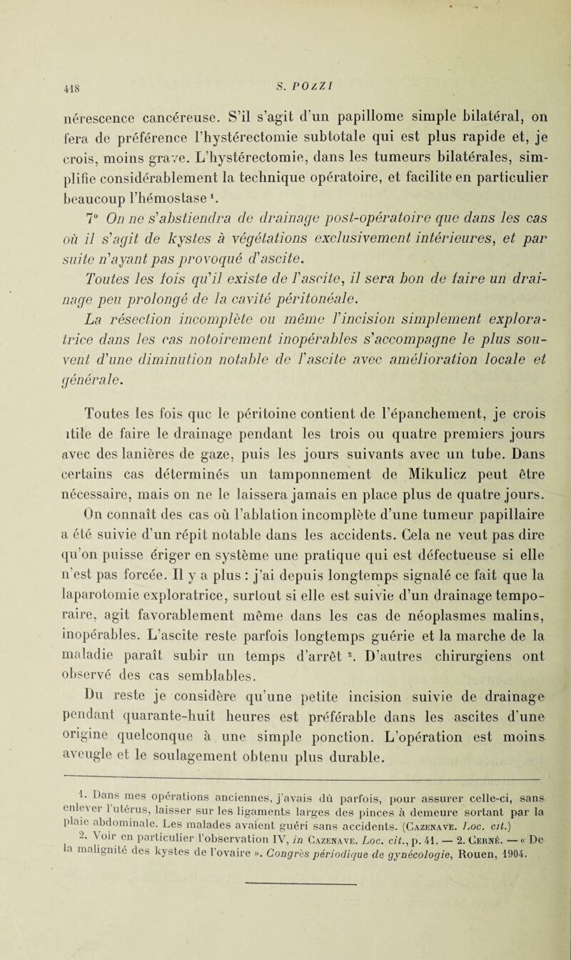 nérescence cancéreuse. S’il s’agit d’un papillome simple bilatéral, on fera de préférence l’hystérectomie subtotale qui est plus rapide et, je crois, moins grave. L’hystérectomie, dans les tumeurs bilatérales, sim¬ plifie considérablement la technique opératoire, et facilite en particulier beaucoup l’hémostase ‘. 7° On ne s'abstiendra de drainage post-opératoire que dans les cas où il s'agit de kystes à végétations exclusivement intérieures, et par suite n'ayant pas provoqué d'ascite. Toutes les lois qu'il existe de l'ascite, il sera bon de taire un drai¬ nage peu prolongé de la cavité péritonéale. La résection incomplète ou même T incision simplement explora¬ trice dans les cas notoirement inopérables s'accompagne le plus sou¬ vent d'une diminution notable de l'ascite avec amélioration locale et générale. Toutes les fois que le péritoine contient de l’épanchement, je crois itile de faire le drainage pendant les trois ou quatre premiers jours avec des lanières de gaze, puis les jours suivants avec un tube. Dans certains cas déterminés un tamponnement de Mikulicz peut être nécessaire, mais on ne le laissera jamais en place plus de quatre jours. On connaît des cas où l’ablation incomplète d’une tumeur papillaire a été suivie d’un répit notable dans les accidents. Cela ne veut pas dire qu’on puisse ériger en système une pratique qui est défectueuse si elle n’est pas forcée. Il y a plus : j’ai depuis longtemps signalé ce fait que la laparotomie exploratrice, surtout si elle est suivie d’un drainage tempo¬ raire, agit favorablement même dans les cas de néoplasmes malins, inopérables. L’ascite reste parfois longtemps guérie et la marche de la maladie paraît subir un temps d’arrêt 1 2. D’autres chirurgiens ont observé des cas semblables. Du reste je considère qu’une petite incision suivie de drainage pendant quarante-huit heures est préférable dans les ascites d’une origine quelconque à une simple ponction. L’opération est moins aveugle et le soulagement obtenu plus durable. 1. Dans mes opérations anciennes, j'avais dù parfois, pour assurer celle-ci, sans en^ er 1 utérus, laisser sur les ligaments larges des pinces à demeure sortant par la plaie abdominale. Les malades avaient guéri sans accidents. (Cazenave. Loc. cit.) 2. Voir en particulier l’observation IV, in Cazenave. Loc. cit., p. 41. — 2. Cerné. — « De a malignité des kystes de l’ovaire ». Congrès périodique de gynécologie, Rouen, 1904.