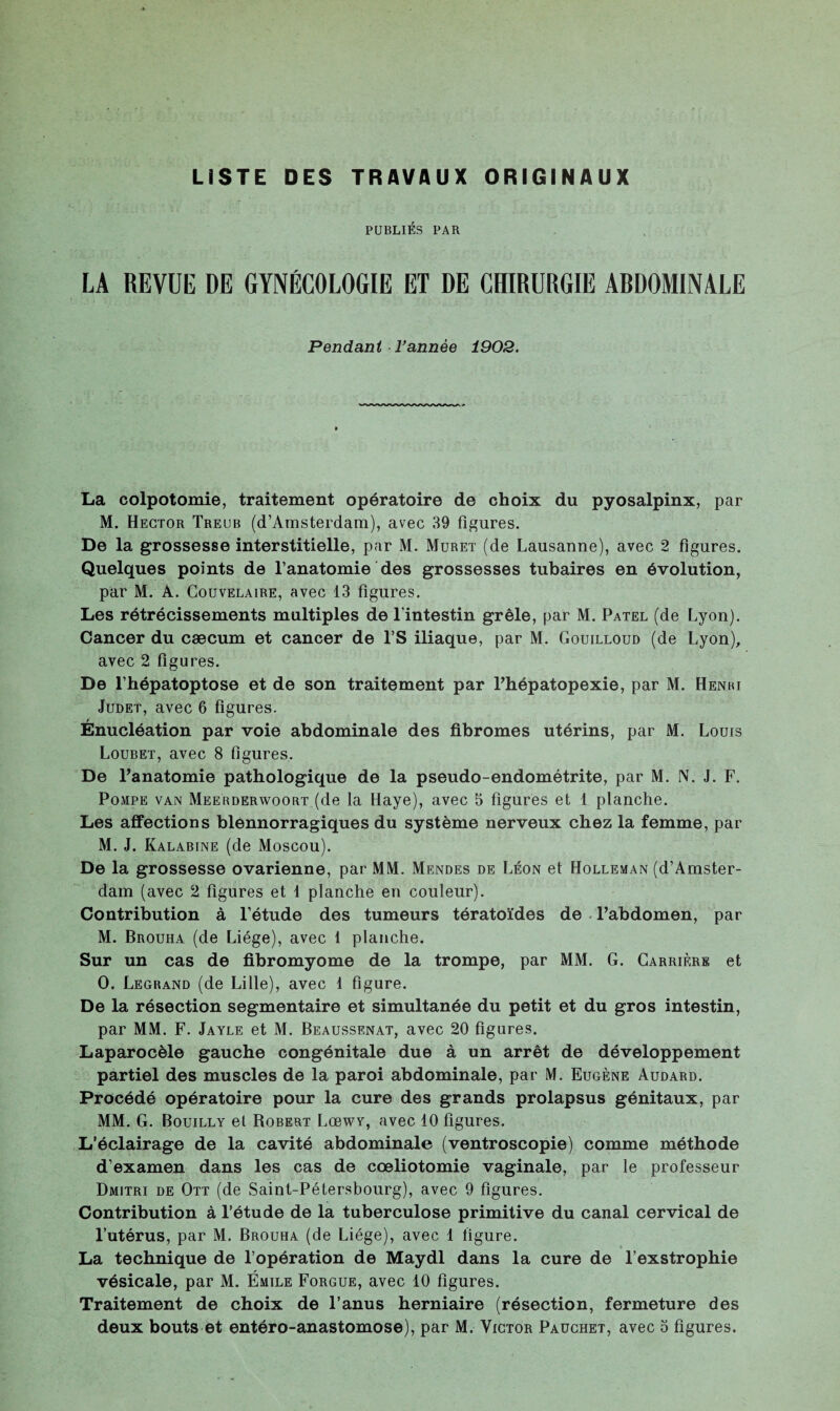 LISTE DES TRAVAUX ORIGINAUX PUBLIÉS PAR LA REVUE DE GYNÉCOLOGIE ET DE CHIRURGIE ARDOMINALE Pendant Tannée 1902. La colpotomie, traitement opératoire de choix du pyosalpinx, par M. Hector Treub (d’Amsterdam), avec 39 figures. De la grossesse interstitielle, par M. Muret (de Lausanne), avec 2 figures. Quelques points de l’anatomie des grossesses tubaires en évolution, par M. A. Couvelaire, avec 13 figures. Les rétrécissements multiples de l’intestin grêle, par M. Patel (de Lyon). Cancer du cæcum et cancer de l’S iliaque, par M. Gouilloud (de Lyon), avec 2 figures. De l’hépatoptose et de son traitement par Phépatopexie, par M. Henri Judet, avec 6 figures. Énucléation par voie abdominale des fibromes utérins, par M. Louis Loubet, avec 8 figures. De l’anatomie pathologique de la pseudo-endométrite, par M. N. J. F. Pompe van Meerderwoort (de la Haye), avec 5 figures et 1 planche. Les affections blennorragiques du système nerveux chez la femme, par M. J. Kalabine (de Moscou). De la grossesse ovarienne, par MM. Mendes de Léon et Holleman (d’Amster¬ dam (avec 2 figures et 1 planche en couleur). Contribution à l’étude des tumeurs tératoïdes de l’abdomen, par M. Brouha (de Liège), avec 1 planche. Sur un cas de fibromyome de la trompe, par MM. G. Carrière et O. Legrand (de Lille), avec 1 figure. De la résection segmentaire et simultanée du petit et du gros intestin, par MM. F. Jayle et M. Beaussenat, avec 20 figures. Laparocèle gauche congénitale due à un arrêt de développement partiel des muscles de la paroi abdominale, par M. Eugène Audard. Procédé opératoire pour la cure des grands prolapsus génitaux, par MM. G. Bouilly et Robert Lcbwy, avec 10 figures. L’éclairage de la cavité abdominale (ventroscopie) comme méthode d’examen dans les cas de cœliotomie vaginale, par le professeur Dmitri de Ott (de Saint-Pétersbourg), avec 9 figures. Contribution à l’étude de la tuberculose primitive du canal cervical de l’utérus, par M. Brouha (de Liège), avec 1 figure. La technique de l’opération de Maydl dans la cure de l’exstrophie vésicale, par M. Émile Forgue, avec 10 figures. Traitement de choix de l’anus herniaire (résection, fermeture des deux bouts et entéro-anastomose), par M. Victor Pauchet, avec o figures.