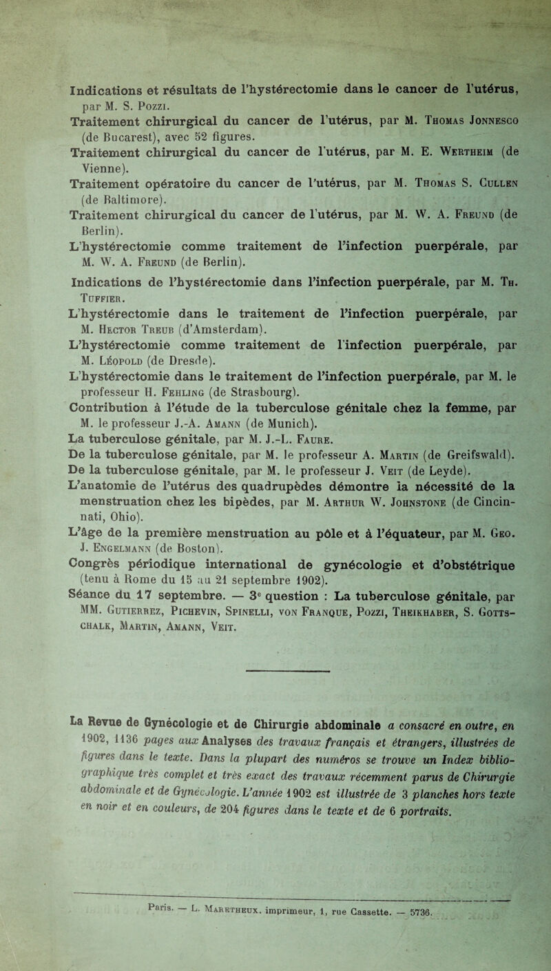 Indications et résultats de l’hystérectomie dans le cancer de l’utérus, par M. S. Pozzi. Traitement chirurgical du cancer de l’utérus, par M. Thomas Jonnesco (de Bucarest), avec 52 figures. Traitement chirurgical du cancer de l’utérus, par M. E. Wertheim (de Vienne). Traitement opératoire du cancer de l’utérus, par M. Thomas S. Cullen (de Baltimore). Traitement chirurgical du cancer de l’utérus, par M. W. A. Freund (de Berlin). L’hystérectomie comme traitement de l’infection puerpérale, par M. W. A. Freund (de Berlin). Indications de l’hystérectomie dans l’infection puerpérale, par M. Th. Tuffier. L’hystérectomie dans le traitement de l’infection puerpérale, par M. Hector Treub (d’Amsterdam). L’hystérectomié comme traitement de l’infection puerpérale, par M. Léopold (de Dresde). L’hystérectomie dans le traitement de l’infection puerpérale, par M. le professeur H. Fehling (de Strasbourg). Contribution à l’étude de la tuberculose génitale chez la femme, par M. le professeur J.-A. Amann (de Munich). La tuberculose génitale, par M. J.-L. Faure. De la tuberculose génitale, par M. le professeur A. Martin (de Greifswald). De la tuberculose génitale, par M. le professeur J. Veit (de Leyde). L’anatomie de l’utérus des quadrupèdes démontre la nécessité de la menstruation chez les bipèdes, par M. Arthur W. Johnstone (de Cincin¬ nati, Ohio). L’âge de la première menstruation au pôle et à l’équateur, par M. Geo. J. Engelmann (de Boston). Congrès périodique international de gynécologie et d’obstétrique (tenu à Rome du 15 au 21 septembre 1902). Séance du 17 septembre. — 3e question : La tuberculose génitale, par MM. Gutierrez, Pichevin, Spinelli, von Franque, Pozzi, Theikhaber, S. Gotts- chalk, Martin, Amann, Veit. La Revue de Gynécologie et de Chirurgie abdominale a consacré en outre, en 1902, 1136 pages aux Analyses des travaux français et étrangers, illustrées de ligures dans le texte. Dans la plupart des numéros se trouve un Index biblio¬ graphique très complet et très exact des travaux récemment parus de Chirurgie abdominale et de Gynécologie. L'année 1902 est illustrée de 3 planches hors texte en no'ir et en couleurs, de 204 figures dans le texte et de 6 portraits.