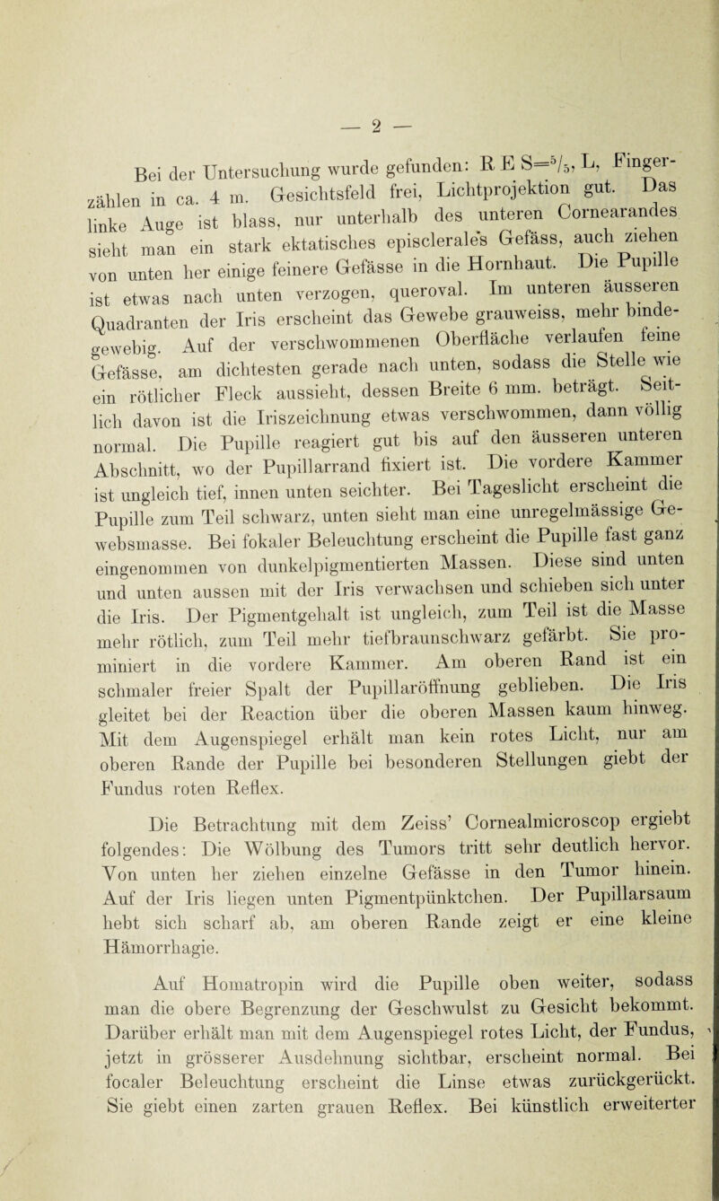 Bei der Untersuchung wurde gefunden: R E S—°/5, Fmger- zählen in ca. 4 m. Gesichtsfeld frei, Lichtprojektion gut. Das linke Auge ist blass, nur unterhalb des unteren Gornearances sieht man ein stark ektatisches episclerales Gefäss, auch ziehen von unten her einige feinere Gefässe in die Hornhaut. Die Pupille ist etwas nach unten verzogen, querovah Im unteren ausseren Quadranten der Iris erscheint das Gewebe grauweiss, mehr binde¬ gewebig. Auf der verschwommenen Oberfläche verlaufen feine Gefässe, am dichtesten gerade nach unten, sodass die Stelle wie ein rötlicher Fleck aussieht, dessen Breite 6 mm. beträgt. Seit¬ lich davon ist die Iriszeichnung etwas verschwommen, dann völlig normal. Die Pupille reagiert gut bis auf den äusseren unteren Abschnitt, wo der Pupillarrand fixiert ist. Die vordere Kammer ist ungleich tief, innen unten seichter. Bei Tageslicht erscheint die Pupille zum Teil schwarz, unten sieht man eine unregelmässige Ge- websmasse. Bei fokaler Beleuchtung erscheint die Pupille fast ganz eingenommen von dunkelpigmentierten Massen. Diese sind unten und unten aussen mit der Iris verwachsen und schieben sich unter die Iris. Der Pigmentgehalt ist ungleich, zum Teil ist die Masse mehr rötlich, zum Teil mehr tiefbraunschwarz gefäibt. Sie pro miniert in die vordere Kammer. Am oberen Rand ist ein schmaler freier Spalt der PupillarÖffnung geblieben. Die Iiis gleitet bei der Reaction über die oberen Massen kaum hinweg. Mit dem Augenspiegel erhält man kein rotes Licht, nur am oberen Rande der Pupille bei besonderen Stellungen giebt dei Fundus roten Reflex. Die Betrachtung mit dem Zeiss’ Cornealmicroscop ergiebt folgendes: Die Wölbung des Tumors tritt sehr deutlich hervor. Von unten her ziehen einzelne Gefässe in den Tumor hinein. Auf der Iris liegen unten Pigmentpünktchen. Der Pupillarsaum hebt sich scharf ab, am oberen Rande zeigt er eine kleine Hämorrhagie. Auf Homatropin wird die Pupille oben weiter, sodass man die obere Begrenzung der Geschwulst zu Gesicht bekommt. Darüber erhält man mit dem Augenspiegel rotes Licht, der Fundus, ' jetzt in grösserer Ausdehnung sichtbar, erscheint normal. Bei localer Beleuchtung erscheint die Linse etwas zurückgerückt. Sie giebt einen zarten grauen Reflex. Bei künstlich erweiterter
