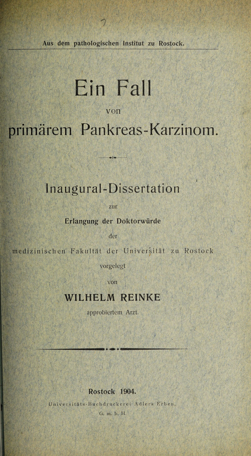 Aus dem pathologischen Institut zu Rostock. Ein Fall von primärem Pankreas-Karzinom. Inaugural-Dissertation zur Erlangung der Doktorwürde der medizinischen Fakultät der Universität zu Rostock vorgelegt von WILHELM REINKE approbiertem Arzt. Rostock 1904. U n i v e rs i t ä t s - B u c li d r u c U ere i Adlers Erben, G. m. b. H.