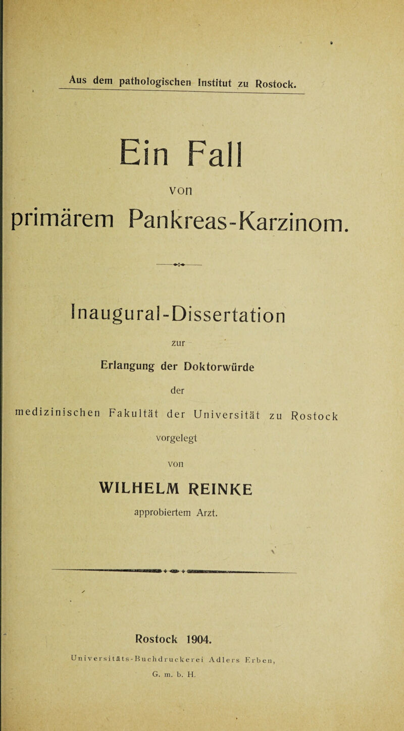 Ausdem pathologischen Institut zu Rostock. Ein Fall von primärem Pankreas-Karzinom. * Inaugural-Dissertation zur Erlangung der Doktorwürde der medizinischen Fakultät der Universität zu Rostock vorgelegt von WILHELM REINKE approbiertem Arzt. Rostock 1904. Universitäts-Buchdruckerei Adlers Erben,