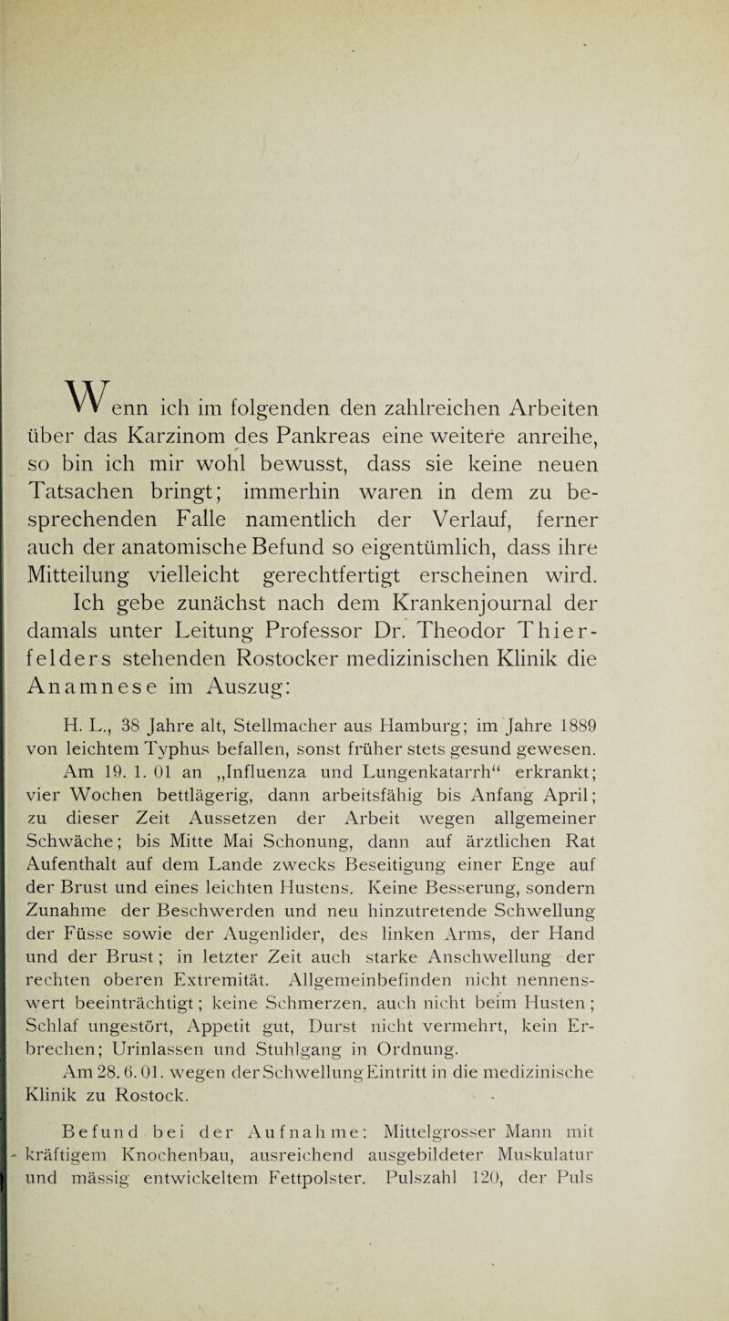 enn ich im folgenden den zahlreichen Arbeiten über das Karzinom des Pankreas eine weitere anreihe, so bin ich mir wohl bewusst, dass sie keine neuen Tatsachen bringt; immerhin waren in dem zu be¬ sprechenden Falle namentlich der Verlauf, ferner auch der anatomische Befund so eigentümlich, dass ihre Mitteilung vielleicht gerechtfertigt erscheinen wird. Ich gebe zunächst nach dem Krankenjournal der damals unter Leitung Professor Dr. Theodor Thier¬ fei der s stehenden Rostocker medizinischen Klinik die Anamnese im Auszug: H. L., 38 Jahre alt, Stellmacher aus Hamburg; im Jahre 1889 von leichtem Typhus befallen, sonst früher stets gesund gewesen. Am 19. 1. 01 an „Influenza und Lungenkatarrh“ erkrankt; vier Wochen bettlägerig, dann arbeitsfähig bis Anfang April; zu dieser Zeit Aussetzen der Arbeit wegen allgemeiner Schwäche; bis Mitte Mai Schonung, dann auf ärztlichen Rat Aufenthalt auf dem Lande zwecks Beseitigung einer Enge auf der Brust und eines leichten Hustens. Keine Besserung, sondern Zunahme der Beschwerden und neu hinzutretende Schwellung der Füsse sowie der Augenlider, des linken Arms, der Hand und der Brust; in letzter Zeit auch starke Anschwellung der rechten oberen Extremität. Allgemeinbefinden nicht nennens¬ wert beeinträchtigt; keine Schmerzen, auch nicht beim Husten ; Schlaf ungestört, Appetit gut, Durst nicht vermehrt, kein Er¬ brechen; Urinlassen und Stuhlgang in Ordnung. Am 28.6.01. wegen derSchwellungEintritt in die medizinische Klinik zu Rostock. - - Befund bei der A ufna h m e : Mittel grosser Mann mit - kräftigem Knochenbau, ausreichend ausgebildeter Muskulatur und mässig entwickeltem Fettpolster. Pulszahl 120, de]' Puls