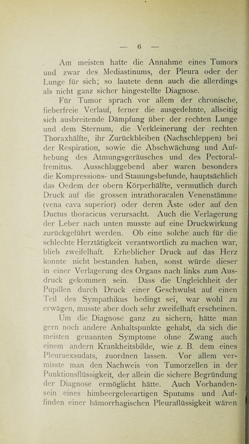 Am meisten hatte die Annahme eines Tumors und zwar des Mediastinums, der Pleura oder der Lunge für sich; so lautete denn auch die allerdings als nicht ganz sicher hingestellte Diagnose. Für Tumor sprach vor allem der chronische, fieberfreie Verlauf, ferner die ausgedehnte, allseitig sich ausbreitende Dämpfung über der rechten Lunge und dem Sternum, die Verkleinerung der rechten Thoraxhälfte, ihr Zurückbleiben (Nachschleppen) bei der Respiration, sowie die Abschwächung und Auf¬ hebung des Atmungsgeräusches und des Pectoral- fremitus. Ausschlaggebend aber waren besonders die Kompressions- und Stauungsbefunde, hauptsächlich das Oedem der obern Körperhälfte, vermutlich durch Druck auf die grossen intrathoracalen Venenstämme (vena cava superior) oder deren Äste oder auf den Ductus thoracicus verursacht. Auch die Verlagerung der Leber nach unten musste auf eine Druckwirkung zurückgeführt werden. Ob eine solche auch für die schlechte Herztätigkeit verantwortlich zu machen war, blieb zweifelhaft. Erheblicher Druck auf das Herz konnte nicht bestanden haben, sonst würde dieser in einer Verlagerung des Organs nach links zum Aus¬ druck gekommen sein. Dass die Ungleichheit der Pupillen durch Druck einer Geschwulst auf einen Teil des Sympathikus bedingt sei, war wohl zu erwägen, musste aber doch sehr zweifelhaft erscheinen. Um die Diagnose ganz zu sichern, hätte man gern noch andere Anhaltspunkte gehabt, da sich die meisten genannten Symptome ohne Zwang auch einem andern Krankheitsbilde, wie z. B. dem eines Pleuraexsudats, zuordnen lassen. Vor allem ver¬ misste man den Nachweis von Tumorzellen in der Punktionsflüssigkeit, der allein die sichere Begründung der Diagnose ermöglicht hätte. Auch Vorhanden¬ sein eines himbeergeleeartigen Sputums und Auf¬ finden einer hämorrhagischen Pleuraflüssigkeit wären