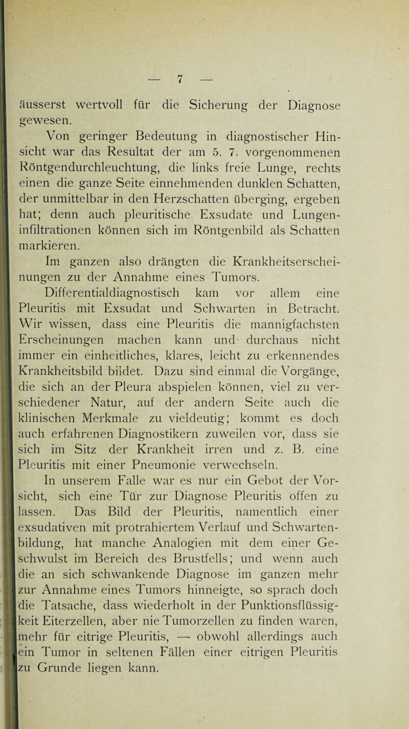 1 1 I l äusserst wertvoll für die Sicherung der Diagnose gewesen. Von geringer Bedeutung in diagnostischer Hin¬ sicht war das Resultat der am 5. 7. vor genommenen Röntgendurchleuchtung, die links freie Lunge, rechts einen die ganze Seite einnehmenden dunklen Schatten, der unmittelbar in den Herzschatten überging, ergeben hat; denn auch pleuritische Exsudate und Lungen¬ infiltrationen können sich im Röntgenbild als Schatten markieren. Im ganzen also drängten die Krankheitserschei¬ nungen zu der Annahme eines Tumors. Differentialdiagnostisch kam vor allem eine Pleuritis mit Exsudat und Schwarten in Betracht. Wir wissen, dass eine Pleuritis die mannigfachsten Erscheinungen machen kann und durchaus nicht immer ein einheitliches, klares, leicht zu erkennendes Krankheitsbild bildet. Dazu sind einmal die Vorgänge, die sich an der Pleura abspielen können, viel zu ver¬ schiedener Natur, auf der andern Seite auch die klinischen Merkmale zu vieldeutig; kommt es doch auch erfahrenen Diagnostikern zuweilen vor, dass sie sich im Sitz der Krankheit irren und z. B. eine Pleuritis mit einer Pneumonie verwechseln. In unserem Falle war es nur ein Gebot der Vor¬ sicht, sich eine Tür zur Diagnose Pleuritis offen zu lassen. Das Bild der Pleuritis, namentlich einer exsudativen mit protrahiertem Verlauf und Schwarten¬ bildung, hat manche Analogien mit dem einer Ge¬ schwulst im Bereich des Brustfells; und wenn auch die an sich schwankende Diagnose im ganzen mehr zur Annahme eines Tumors hinneigte, so sprach doch die Tatsache, dass wiederholt in der Punktionsflüssig¬ keit Eiterzellen, aber nie Tumorzellen zu finden waren, mehr für eitrige Pleuritis, — obwohl allerdings auch ein Tumor in seltenen Fällen einer eitrigen Pleuritis zu Grunde liegen kann.