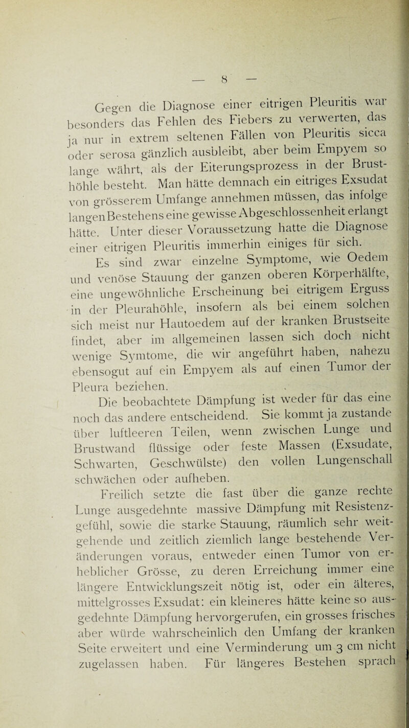 Gegen die Diagnose einer eitrigen Pleuritis war besonders das Fehlen des Fiebers zu verwerten, das ;a nur in extrem seltenen Fällen von Pleuritis sicca oder serosa gänzlich ausbleibt, aber beim Empyem so lange währt, als der Eiterungsprozess in der Brust¬ höhle besteht. Man hätte demnach ein eitriges Exsudat von grösserem Umfange annehmen müssen, das infolge langen Bestehens eine gewisse Abgeschlossenheit erlangt hätte. Unter dieser Voraussetzung hatte die Diagnose einer eitrigen Pleuritis immerhin einiges iüi sich. Es sind zwar einzelne Symptome, wie Oedem und venöse Stauung der ganzen oberen Körperhälfte, eine ungewöhnliche Erscheinung bei eitiigem Eiguss in der Pleurahöhle, insofern als bei einem solchen sich meist nur Hautoedem auf der kranken Brustseite findet, aber im allgemeinen lassen sich doch nicht wenige Symtome, die wir angeführt haben, nahezu ebensogut auf ein Empyem als auf einen Tumor der Pleura beziehen. Die beobachtete Dämpfung ist weder füi das eine noch das andere entscheidend. Sie kommt ja zustande über luftleeren Teilen, wenn zwischen Lunge und Brustwand flüssige oder feste Massen (Exsudate, Schwarten, Geschwülste) den vollen Lungenschall schwächen oder aufheben. Freilich setzte die fast über die ganze 1 echte Lunge ausgedehnte massive Dämpfung mit Resistenz¬ gefühl, sowie die starke Stauung, räumlich sehr weit¬ gehende und zeitlich ziemlich lange bestehende Vei- änderungen voraus, entweder einen Tumor von ei- heblicher Grösse, zu deren Erreichung immer eine längere Entwicklungszeit nötig ist, oder ein älteres, mittelgrosses Exsudat: ein kleineres hätte keine so aus¬ gedehnte Dämpfung hervorgerufen, ein grosses frisches aber würde wahrscheinlich den Umfang der kranken Seite erweitert und eine Verminderung um 3 cm nicht zugelassen haben. Für längeres Bestehen sprach _